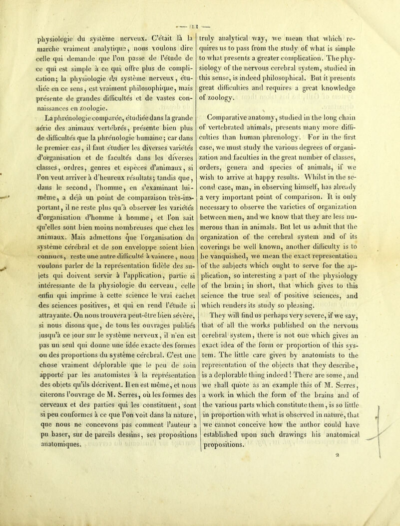 pliysiologie du sysleme nerveux. C’etait la la marclie vraiment analyliqus, nous \oulons dire celle qui demande que Foil passe de Fetude de ce qiii est simple a ce qui olFre plus de compli- cation; la physiologic d.u systeme nerveux, e'tu- die'e en ce sens, est vi’aiment philosophicpe, mais pre'sente de grandes difficultes et de vastes con- naissances en zoologie. La plvre'nologie comparee, e'tudiee dans la grande se'rie des animaux verte'bre's, presente bien plus de difficulte's que la phrenologie humaine; car dans le premier cas, il faut e'tudier les diverses varie'te's d’organisation et de facultds dans les diverses classes, ordres, genres et especes d’animaux, si Fon veut arriver a d’heureux re'sultats; tandis que, dans le second, Fhorame, en s’examinant lui- raeme. a deja un point de comparaison tres-im«- portant, il ne reste plus qu’a observer les variete's dl’organisation d’homme a homme, et Fon salt qu’elles sont bien moins nombreuses que chez les animaux. Mais admettons que Forganisation du systeme ce're'bral et de son enveloppe soient bien coniiues, reste une autre difficulte a vaincre , nous voulons parler de la repre'sentation fidele des su- jets qui doivent servir a Fapplication, partie si inte'ressante de la physiologic du cerveau, celle enfin qui imprime a cette science le vrai cachet des sciences positives, et qui en rend Fe'tude si attrayante. On nous trouvera peut-etre bien se'vere, si nous disons que, de tons les ouvrages publics jusqiFa ce jour sur le systeme nerveux, il n’en est pas uii seul qui donne une ide'e exacte des formes on des proportions du systeme ce'rebral. G’est une chose vraiment de'plorable que le pen de soin apporte par les anatomistes a la repre'sentation des objcts qu’ils de'crivent. Il en est meme, et nous citerons Fouvrage de M. Serres, oil les formes des cerveaux et des parties qui les constituent, sont si peu conformes a ce que Fon voit dans la nature, que nous ne concevons pas comment Fauteur a pu baser, sur de pareils dessins, ses propositions anatomiques. truly analytical way, we mean that which re- quires us to pass from the study of what is simple to what presents a greater complication. The phy- siology of the nervous cerebral system, studied in this sense, is indeed philosophical. But it piesents great difficulties and requires a great knowledge of zoology. Comparative anatomy, studied in the long chain of vertebrated animals, presents many more diffi- culties than human phrenology. For in the first case, we must study the various degrees of organi- zation and faculties in the great number of classes, orders, genera and species of animals, if we wish to arrive at happy results. Whilst in the se- cond case, man, in observing himself, has already a very important point of comparison. It is only necessary to observe the varieties of organization between men, and we know that they are less nu- merous than in animals. But let us admit that the organization of the cerebral system and of its coverings be well known, another difficulty is to be vanquished, we mean the exact representation of tlie subjects which ought to serve for the ap- plication, so interesting a part of the physiology of the brain; in short, that which gives to this science the true seal of positive sciences, and which renders its study so pleasing. They wall find us perhaps very severe, if we say, that of all the Avorks published on the nervous cerebral system, there is not one which gives an exact idea of the form or proportion of this sys- tem. The little care given by anatomists to the representation of the objects that they describe, is a deplorable thing indeed ! There are some, and we shall quote as an example this of M. Serres, a work in which the form of the brains and of the various parts which constitute them, is so little in proportion Avith what is observed in nature, that we cannot conceive how the author could have established upon such drawings his anatomical propositions. 2