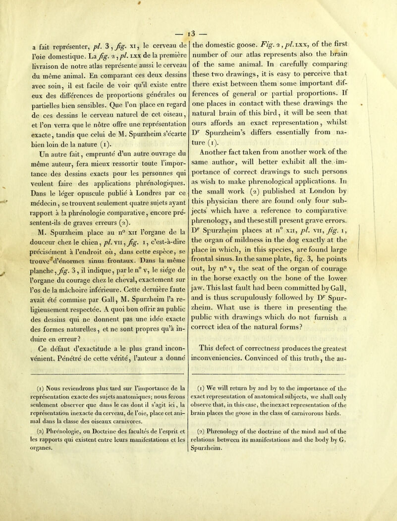 Foie domestique. La fig. 2, pL lxx de la premiere livraison de notre atlas repre'sente aussi le cerveau du meme animal. En comparant ces deux dessins avec soin, il est facile de voir qu’il existe entre eux des differences de proportions generales ou partielles bien sensibles. Que Ton place en regard de ces dessins le cerveau naturel de cet oiseau, et I’on verra que le notre offre une representation exacte, tandis que celui de M. Spurzheim s’e'carte bien loin de la nature (i). Un autre fait, emprunte' d’un autre ouvrage du meme auteur, fera mieux ressortir toute I’impor- tance des dessins exacts pour les personnes qui veulent faire des applications phre'nologiques. Dans le le'ger opuscule public' a Londres par ce me'decin, se trouvent seulement quatre sujets ayant rapport a la phre'nologie comparative, encore pre'- sentent-ils de graves erreurs (2). M. Spurzbeim place au n° xn I’organe de la douceur chez le chien, pi. vii, fig. i, c’est-a-dire precisement a Fendroit ou, dans cette espece, se trouve'd’enormes sinus frontaux. Dans la meme planche, 3 , il indique, par le n° v, le sie'ge de Forgane du courage cbez le cheval, exactement sur Fos de la machoire inferieure. Cette derniere faute avait e'te commise par Gall, M. Spurzheim Fa re- ligieusement respectee. A quoi bon offrir au public des dessins qui ne donnent pas une idee exacte des formes naturelles, et ne sont propres qu’a in- duire en erreur? Ce de'faut d’exactitude a le plus grand incon- ve'nient. Penetre de cette ve'rite', Fauteur a donne' (1) Nous reviendrons plus tard sur I’importance de la representation exacte des sujets anatomiques; nous ferons seulement observer que dans le cas dont il s’agit ici, la representation inexacte du cerveau, de Foie, place cet ani- mal dans la classe des oiseaux carnivores. (2) Phre'nologie, ou Doctrine des facultes de I’esprit et les rapports qui existent entre leurs manifestations et les organes. i3 — number of our atlas represents also the brain of the same animal. In carefully comparing these two drawings, it is easy to perceive that there exist between them some important dif- ferences of general or partial proportions. If one places in contact with these drawings the natural brain of this bird, it will be seen that ours affords an exact representation, whilst Spurzheim’s differs essentially from na- ture (i). Another fact taken from another work of the same author, will better exhibit all the, im- portance of correct drawings to such persons as wish to make phrenological applications. In the small work (2) published at London by this physician there are found only four sub- jects which have a reference to comparative phrenology, and these still present grave errors. D* Spurzheim places at n® xii, pi. vii, fig. i, the organ of mildness in the dog exactly at the place in which, in this species, are found large frontal sinus. In the same plate, fig. 3, he points out, by n° V, the seat of the organ of courage in the horse exactly on the bone of the lower jaw. This last fault had been committed by Gall, and is thus scrupulously followed by Spur- zheim. What use is there in presenting the public with drawings which do not furnish a correct idea of the natural forms? This defect of correctness produces the greatest inconveniencies. Convinced of this truth, the au- (1) We will return by and by to the importance of the exact representation of anatomical subjects, we shall only observe that, in this case, the inexact representation of the brain places the goose in the class of carnivorous birds. (2) Phrenology of the doctrine of the mind and of the relations between its manifestations and the body by G. Spurzheim.