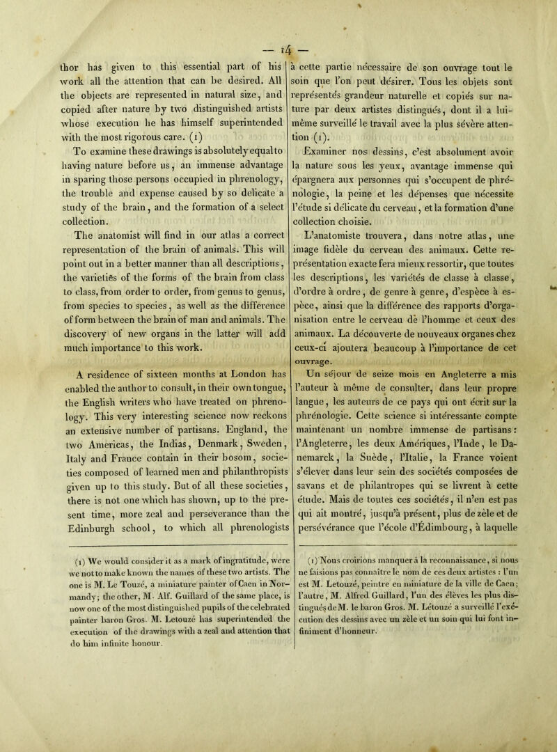 — ?4 — thor has given to this essential part of his work all the attention that can he desired. All the objects are represented in natural size, and copied after nature by two distinguished artists Avhose execution he has himself superintended with the most rigorous care, (i) To examine these drawings is absolutely equalto having nature before us, an immense advantage in sparing those persons occupied in phrenology, the trouble and expense caused by so delicate a study of the brain, and the formation of a select collection. The anatomist will find in our atlas a correct representation of the brain of animals. This will point out in a better manner than all descriptions, the varieties of the forms of the brain from class to class, from order to order, from genus to genus, from species to species, as well as the difference of form between the brain of man and animals. The discovery of new organs in the latter will add much importance to this work. A residence of sixteen months at London has enabled the author to consult, in their own tongue, the English writers who have treated on phreno- logy. This very interesting science now reckons an extensive number of partisans. England, the two Americas, the Indias, Denmark, Sweden, Italy and France contain in their bosom, socie- ties composed of learned men and philanthropists given up to this study. But of all these societies, there is not one which has shown, up to the pre- sent time, more zeal and perseverance than the Edinburgh school, to which all phrenologists (i) We would consider it as a mark of ingratitude, were we not to make known the names of these two artists. The one is M. Le Touze, a miniature painter of Caen in Nor- mandy; the other, M- Alf. Guillard of the same place, is now one of the most distinguished pupils of the celebrated painter baron Gros. M. Letouze has superintended the execution of the drawings with a zeal and attention that do him infinite honour. a cette partie necessaire de son ouvrage tout le soin que I’on pent desirer. Tons les objets sont representes grandeur naturelle et copie's sur na- ture par deux artistes distingue's, dont il a lui- meme surveille le travail avec la plus severe atten- tion (i). Examiner nos dessins, c’est absolument avoir la nature sous les yeux, avantage immense qui e'pargnera aux personnes qui s’occupent de phrd- nologie, la peine et les de'penses que ne'cessite I’e'tude si de'licate du cerveau, etla formation d’une collection choisie. L’anatomiste trouvera, dans notre atlas, une image fidele du cerveau des animaux. Cette re- pre'sentation exacte fera mieux ressortir, que toutes les descriptions, les varie'te's de classe a classe, d’ordre a ordre, de genre a genre, d’espece a es- pece, ainsi que la difierence des rapports d’orga- nisation entre le cerveau de I’homme et ceux des animaux. La decouverte de nouveaux organes chez ceux-ci ajoutera beaucoup a I’importance de cet ouvrage. Un sejour de seize mois en Angleterre a mis I’auteur a meme de consulter, dans leur propre langue, les auteurs de ce pays qui out ecrit sur la phrenologie. Cette science si inte'ressante compte maintenant un nombre immense de partisans: FAngleterre, les deux Ameriques, I’lnde, le Da- nemarck, la Suede, I’ltalie, la France voient s’elever dans leur sein des socie'te's compose'es de savans et de philantropes qui se livrent a cette etude. Mais de toutes ces socie'te's, il n’en est pas qui ait montre', jusqu’a pre'sent, plus dezele et de perse've'rance que I’ecole d’Edimbourg, a laquelle (i) Nous cvoirions manquer a la reconnaissance, si nous ne faisions pas connaitre le nom de ces deux artistes : run est M. Letouze,peintre en miniature de la ville de Caen; I’autre, M. Alfred Guillard, I'un des eleves les plus dis- tinguesdeM. le baron Gros. M. Letouze a surveille I’ex^ ciition des dessins avec un zHe et un soin qui lui font in- finiment d’honneur.