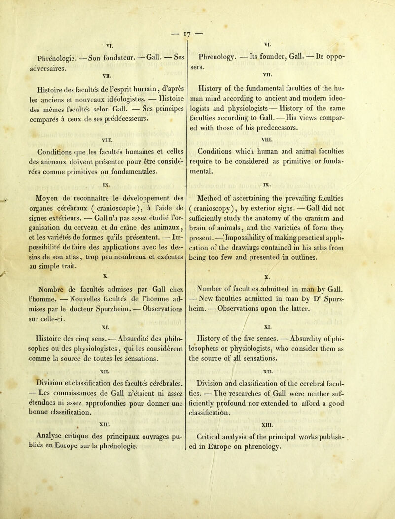VI. Phrenologie. —Son fondaleur. —Gall. —Ses adversaires. VII. Histoire des facultes de I’esprit humain, d’apres les anciens et nouveaux ideologistes. — Histoire des memes facidtes selon Gall. — Ses principes compare's a ceux de ses pre'de'cesseurs. VIII. Conditions que les faculte's humaines et celles des animaux doivent pre'senter pour etre conside'- re'es comme primitives ou fondamentales. IX. Moyen de reconnaitre le de'veloppement des organes ce're'braux ( cranioscopie), a I’aide de signes exte'rieurs. — Gall n’a pas assez e'tudie' I’or- ganisation du cerveau et du crane des animaux, et les varidtes de formes qu’ils presentent. — Im- possibilite de faire des applications avec les des- sins de son atlas, trop peu nombreux et execute's au simple trait. X. Nombre de faculte's admises par Gall chez fhomme. — Nouvelles faculte's de I’horame ad- mises par le docteur Spurzbeim.— Observations sur celle-ci. XI. Histoire des cinq sens.-—Absurdite des philo- sophes ou des physiologistes, qui les considerent comme la source de toutes les sensations. XII. Division et classification des faculte's cere'brales. — Les connaissances de Gall n’e'taient ni assez etendues ni assez approfondies pour donner une bonne classification. XIII. Analyse critique des principaux ouvrages pu- blics en Europe sur la phrdnologie. 7 — VI. Phrenology. —Its founder, Gall. — Its oppo- sers. VII. History of the fundamental faculties of the hu- man mind according to ancient and modern ideo- logists and physiologists — History of the same faculties according to Gall. — His views compar- ed with those of his predecessors. VIII. Conditions which human and animal faculties require to be considered as primitive or funda- mental. IX. Method of ascertaining the prevailing faculties ( cranioscopy), by exterior signs. —Gall did not sufficiently study the anatomy of the cranium and brain of animals, and the varieties of form they present. —'impossibility of making practical appli- cation of the drawings contained in his atlas from being too few and presented in outlines. X. Number of faculties admitted in man by Gall. — New faculties admitted in man by D‘ Spurz- heim. — Observatians upon the latter. / / XI. History of the five senses. — Absurdity of phi- losophers or physiologists, who consider them as the source of all sensations. XII. Division and classification of the cerebral facul- I ties. — The researches of Gall were neither suf- ficiently profound nor extended to afford a good classification. X,III. Critical analysis of the principal works publish- . ed in Europe on phrenology.