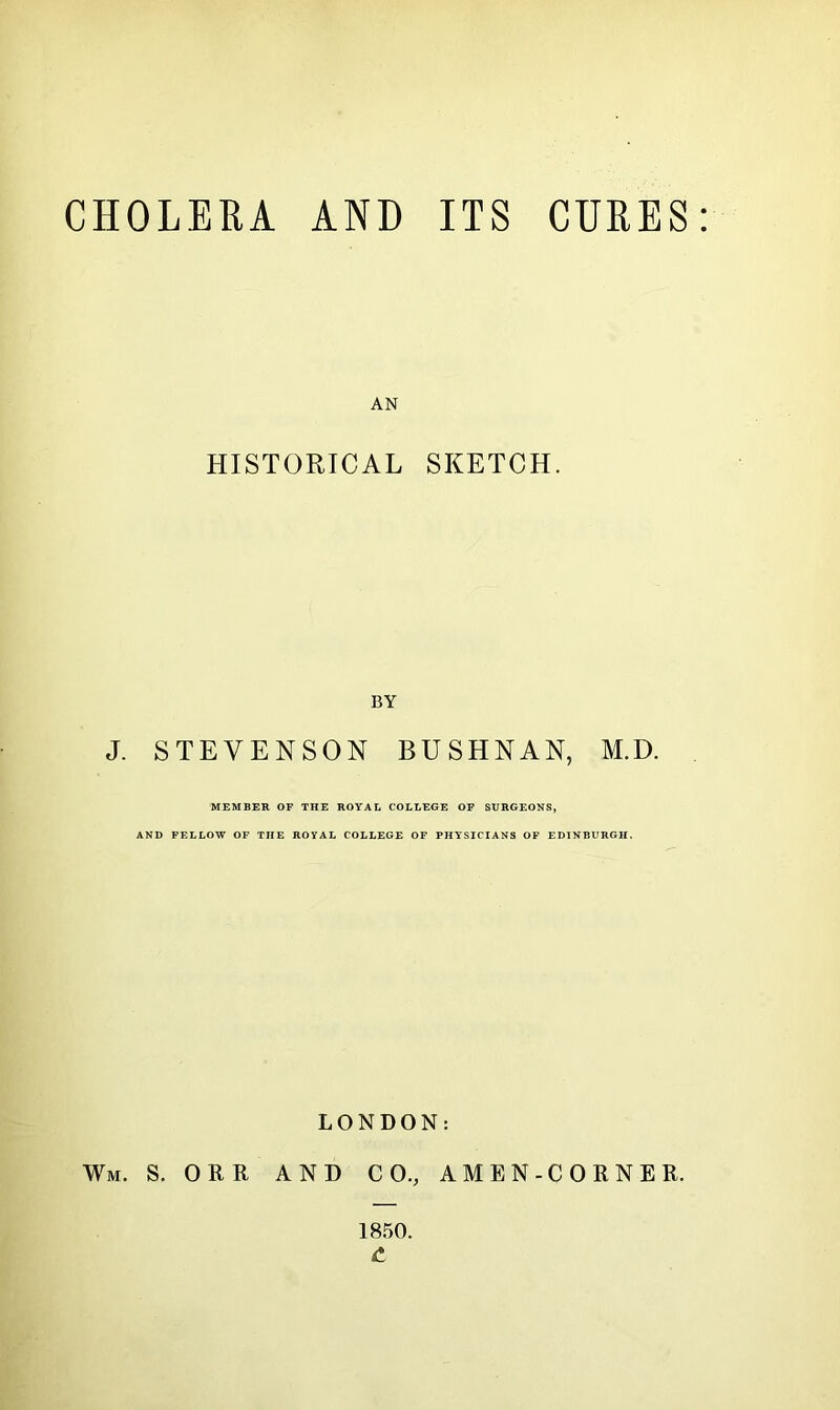 CHOLERA AND ITS CURES AN HISTORICAL SKETCH. BY J. STEVENSON BUSHNAN, M.D. MEMBER OF THE ROYAL COLLEGE OF SURGEONS, AND FELLOW OF THE ROYAL COLLEGE OF PHYSICIANS OF EDINBURGH. LONDON: Wm. S. ORR AND CO, AMEN-CORNER. 1850. C