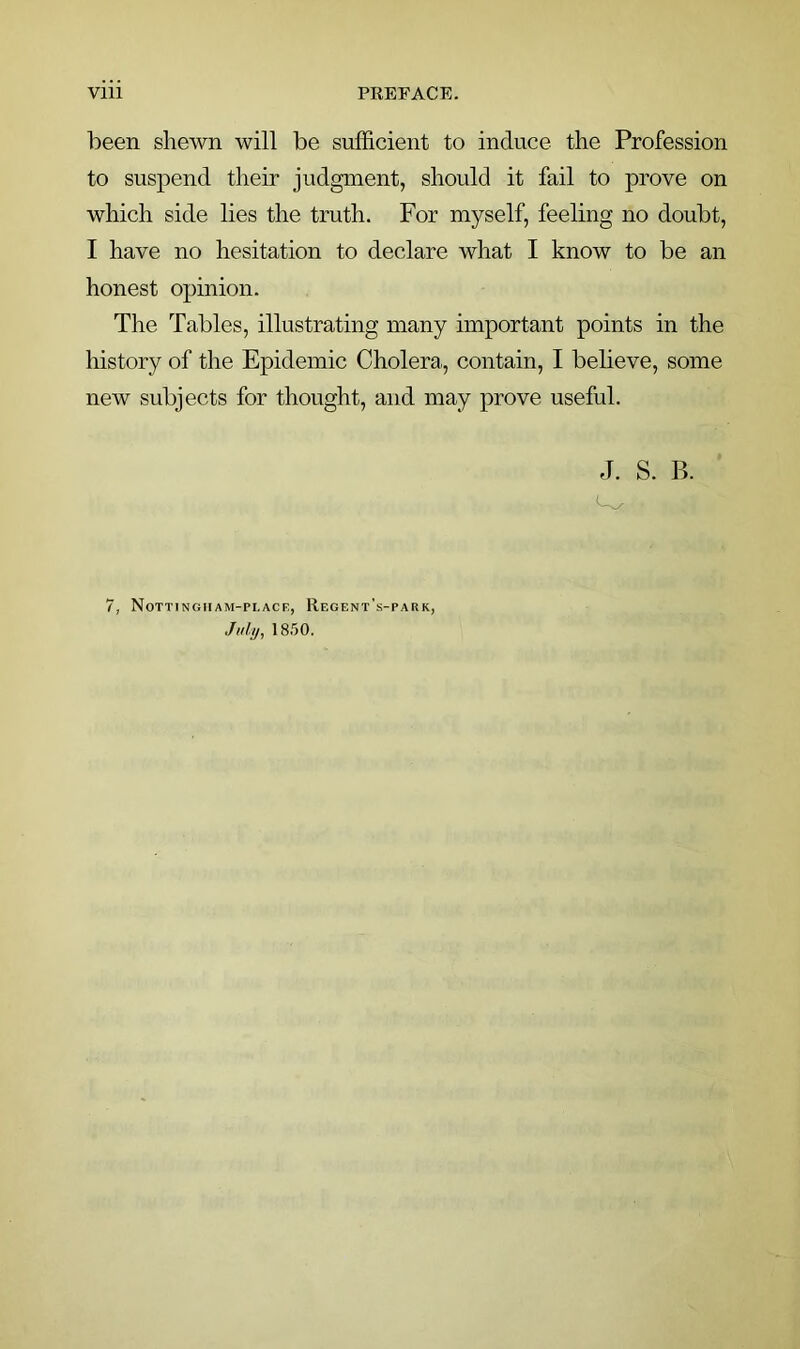 been shewn will be sufficient to induce the Profession to suspend their judgment, should it fail to prove on which side lies the truth. For myself, feeling no doubt, I have no hesitation to declare what I know to be an honest opinion. The Tables, illustrating many important points in the history of the Epidemic Cholera, contain, I believe, some new subjects for thought, and may prove useful. J. S. B. 7, Nottingham-place, Regent's-park, July, 18.50.