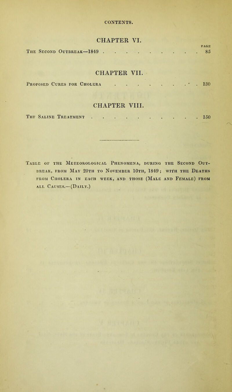 CHAPTER VI. PAGE The Second Outbreak—1849 85 CHAPTER VII. Proposed Cures for Cholera * 130 CHAPTER VIII. Thf Saline Treatment 150 Table of the Meteorological Phenomena, during the Second Out- break, from May 20th to November IOtii, 1849 ; with the Deaths from Cholera in each week, and those (Male and Female) from all Causes.—(Daily.)