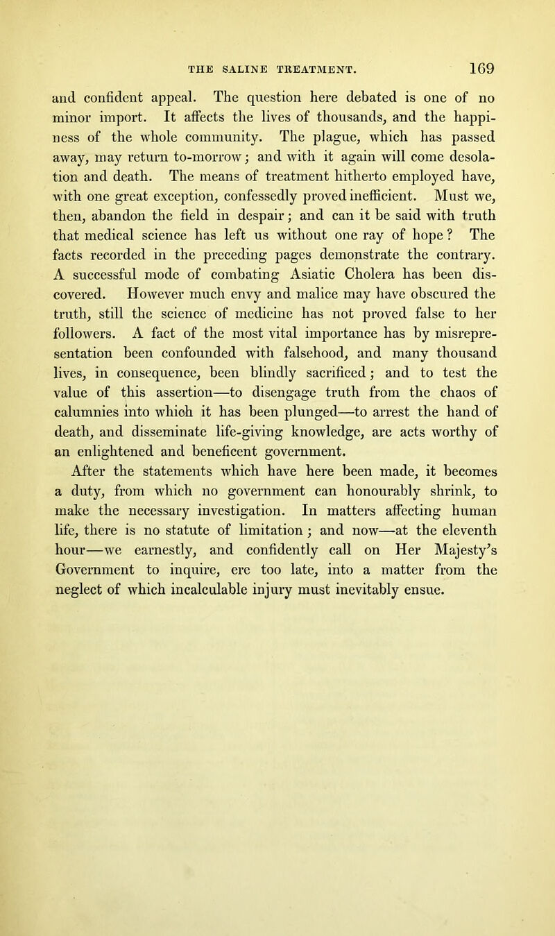 and confident appeal. The question here debated is one of no minor import. It affects the lives of thousands, and the happi- ness of the whole community. The plague, which has passed away, may return to-morrow; and with it again will come desola- tion and death. The means of treatment hitherto employed have, with one great exception, confessedly proved inefficient. Must we, then, abandon the field in despair; and can it be said with truth that medical science has left us without one ray of hope ? The facts recorded in the preceding pages demonstrate the contrary. A successful mode of combating Asiatic Cholera has been dis- covered. However much envy and malice may have obscured the ti’uth, still the science of medicine has not proved false to her followers. A fact of the most vital importance has by misrepre- sentation been confounded with falsehood, and many thousand lives, in consequence, been blindly sacrificed; and to test the value of this assertion—to disengage truth from the chaos of calumnies into which it has been plunged—to arrest the hand of death, and disseminate life-giving knowledge, are acts worthy of an enlightened and beneficent government. After the statements which have here been made, it becomes a duty, from which no government can honourably shrink, to make the necessary investigation. In matters affecting human life, there is no statute of limitation; and now—at the eleventh hour—we earnestly, and confidently call on Her Majesty’s Government to inquire, ere too late, into a matter from the neglect of which incalculable injury must inevitably ensue.