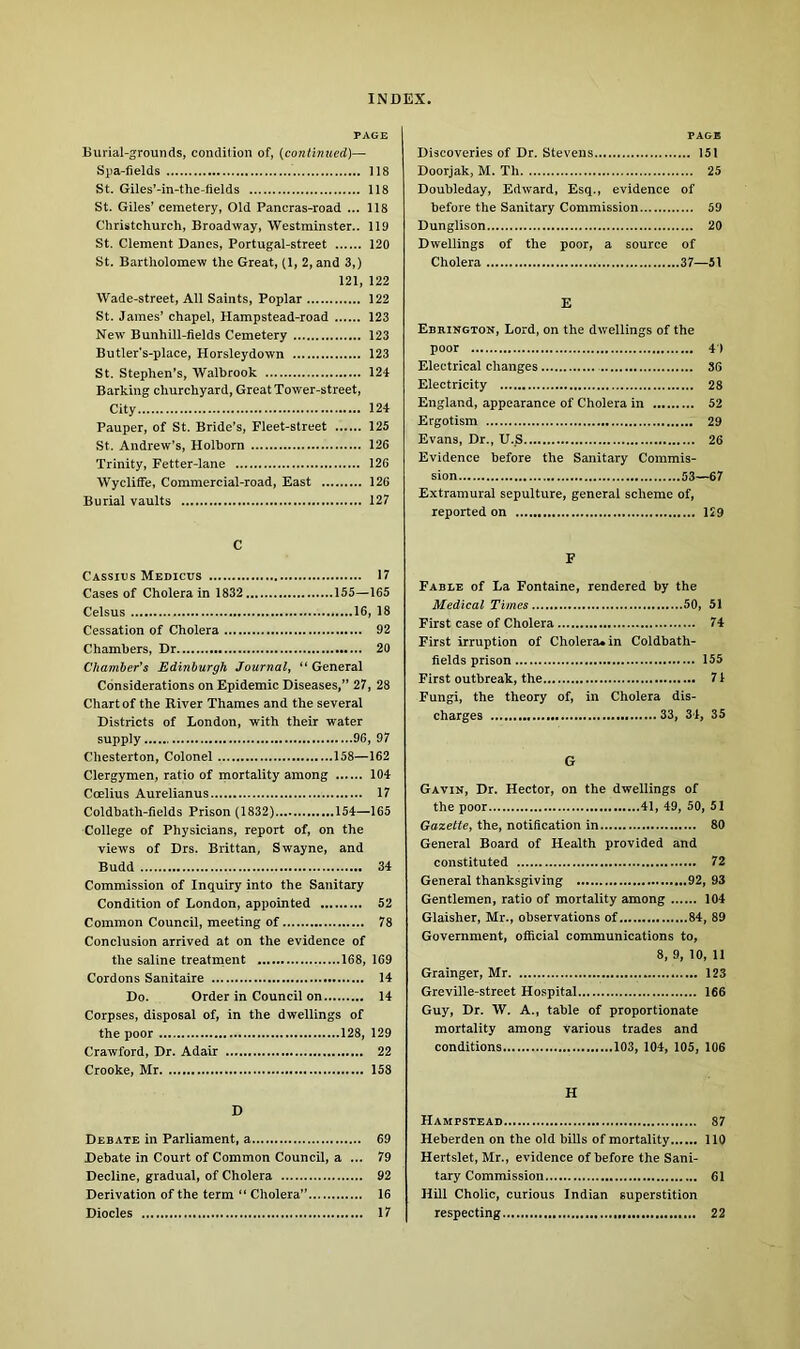 PAGE Burial-grounds, condition of, (continued)— Spa-fields 118 St. Giles'-in-the-lields 118 St. Giles’ cemetery, Old Pancras-road ... 118 Christchurch, Broadway, Westminster.. 119 St. Clement Danes, Portugal-street 120 St. Bartholomew the Great, (1, 2, and 3,) 121, 122 Wade-street, All Saints, Poplar 122 St. James’ chapel, Hampstead-road 123 New Bunhill-fields Cemetery 123 Butler's-place, Horsleydown 123 St. Stephen’s, Walbrook 124 Barking churchyard, Great Tower-street, City 124 Pauper, of St. Bride’s, Fleet-street 125 St. Andrew’s, Holborn 126 Trinity, Fetter-lane 126 Wycliffe, Commercial-road, East 126 Burial vaults 127 PAGH Discoveries of Dr. Stevens 151 Doorjak, M. Th 25 Doubleday, Edward, Esq., evidence of before the Sanitary Commission 59 Dunglison 20 Dwellings of the poor, a source of Cholera 37—51 E Ebrington, Lord, on the dwellings of the poor 4 ) Electrical changes 36 Electricity 28 England, appearance of Cholera in 52 Ergotism 29 Evans, Dr., U.S 26 Evidence before the Sanitary Commis- sion 53—67 Extramural sepulture, general scheme of, reported on 129 C Cassius Medicus 17 Cases of Cholera in 1832 155—165 Celsus 16, 18 Cessation of Cholera 92 Chambers, Dr 20 Chamber's Edinburgh Journal, “ General Considerations on Epidemic Diseases,” 27, 28 Chart of the River Thames and the several Districts of London, with their water supply 96, 97 Chesterton, Colonel 158—162 Clergymen, ratio of mortality among 104 Coelius Aurelianus 17 Coldbath-fields Prison (1832) 154—165 College of Physicians, report of, on the views of Drs. Brittan, Swayne, and Budd 34 Commission of Inquiry into the Sanitary Condition of London, appointed 52 Common Council, meeting of 78 Conclusion arrived at on the evidence of the saline treatment 168, 169 Cordons Sanitaire 14 Do. Order in Council on 14 Corpses, disposal of, in the dwellings of the poor 128, 129 Crawford, Dr. Adair 22 Crooke, Mr 158 D Debate in Parliament, a 69 Debate in Court of Common Council, a ... 79 Decline, gradual, of Cholera 92 Derivation of the term “ Cholera” 16 Diodes 17 F Fable of La Fontaine, rendered by the Medical Times 50, 51 First case of Cholera 74 First irruption of Cholera, in Coldbath- fields prison 155 First outbreak, the 71 Fungi, the theory of, in Cholera dis- charges 33, 34, 35 G Gavin, Dr. Hector, on the dwellings of the poor 41, 49, 50, 51 Gazette, the, notification in 80 General Board of Health provided and constituted 72 General thanksgiving 92, 93 Gentlemen, ratio of mortality among 104 Glaisher, Mr., observations of 84, 89 Government, official communications to, 8, 9, 10, 11 Grainger, Mr 123 Greville-street Hospital 166 Guy, Dr. W. A., table of proportionate mortality among various trades and conditions 103, 104, 105, 106 H Hampstead 87 Heberden on the old bills of mortality 110 Hertslet, Mr., evidence of before the Sani- tary Commission 61 Hill Cholic, curious Indian superstition respecting 22