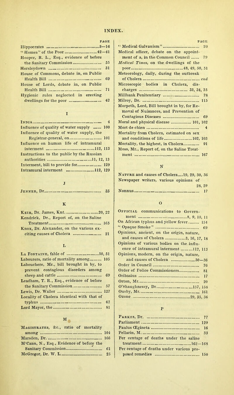 PAGE Hippocrates 3—16 “ Homes” of the Poor 42—41 Hooper, R. L., Esq., evidence of before the Sanitary Commission 55 Horsleydown 31 House of Commons, debate in, on Public Health Bill 69 House of Lords, debate in, on Public Health Bill 71 Hygienic rules neglected in erecting dwellings for the poor 42 I India 4 Influence of quality of water supply 100 Influence of quality of water supply, the Registrar-general, on 101 Influence on human life of intramural interment 112, 113 Instructions to the public by the Russian authorities 11, 12, 13 Interment, bill to provide for 129 Intramural interment 112,129 J Jenner, Dr 35 page “ Medical Galvanism” 20 Medical officer, debate on the appoint- ment of a, in the Common Council 79 Medical Times, on the dwellings of the poor 48, 49, 50, 51 Meteorology, daily, during the outbreak of Cholera end Microscopic bodies in Cholera, dis- charges 33, 34, 35 Millbank Penitentiary 78 Milroy, Dr 115 Morpeth, Lord, Bill brought in by, for Re- moval of Nuisances, and Prevention of Contagious Diseases 69 Moral and physical disease 101, 102 Mort de chien 4 Mortality from Cholera, estimated on sex and conditions of life 102, 103 Mortality, the highest, in Cholera 91 Moss, Mr., Report of, on the Saline Treat- ment 167 N Nature and causes of Cholera....19, 29, 30, 36 Newspaper writers, various opinions of 28, 29 Nonnus 17 K Keir, Dr. James, Knt 20, 22 Kendrick, Dr., Report of, on the Saline Treatment 165 Knox, Dr. Alexander, on the various ex- citing causes of Cholera 21 L La Fontaine, fable of 50, 51 Labourers, ratio of mortality among 105 Labouchere, Mr., bill brought in by, to prevent contagious disorders among sheep and cattle 69 Leadham, T. R., Esq., evidence of before the Sanitary Commission 57 Lewis, Dr. Waller 127 Locality of Cholera identical with that of typhus 42 Lord Mayor, the 81 O Official communications to Govern- ment 8, 9, 10, 11 On African typhus and yellow fever 151 “ Opaque Smoke ” 69 Opinions, ancient, on the origin, nature, and causes of Cholera 3, 16, 17, 18 Opinions of various bodies on the influ- ence of intramural interment 112, 113 Opinions, modern, on the origin, nature, and causes of Cholera 30—36 Order in Council 76 Order of Police Commissioners 81 Oribasius 17 Orton, Mr 20 O’Shaughnessy, Dr 157, 158 Ousby, Mr 161 Ozone 29, 35, 36 P M Magistrates, &c., ratio of mortality among 104 Marsden, Dr 166 M'Cann, N., Esq., Evidence of before the Sanitary Commission 61 McGregor, Dr. W. L 25 Parkes, Dr Paulus (Egineta Per centage of deaths under the saline treatment 162—168 Per centage of deaths under various pro- posed remedies 150