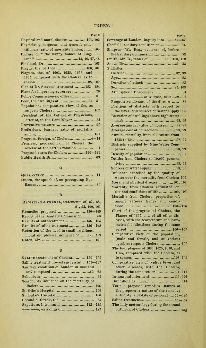 PAGE Physical and moral disease 101, 102 Physicians, surgeons, and general prac- titioners, ratio of mortality among 104 Picture of “ the happy homes of Eng- land” 45, 46, 47, 48 Pinckard, Dr 167 Plague, the, of 1566 106, 107 Plagues, the, of 1603, 1625, 1636, and 1665, compared with the Cholera as to season 108, 109 Plan of Dr. Stevens’ treatment 152—154 Plans for improving sewerage 76 Police Commissioners, order of 81 Poor, the dwellings of 37—51 Population, comparative view of the, as respects Cholera 107 President of the College of Physicians, letter of, to the Lord Mayor 82 Preventive measures 97 Professions, learned, ratio of mortality among 104 Progress, foreign, of Cholera 4—14 Progress, geographical, of Cholera the reverse of the earth’s rotation 4 Proposed cures for Cholera 130—149 Public Health Bill 69 Q Quarantine 14 Queen, the speech of, on proroguing Par- liament 75 R Registrar-General, statements of, 87, 88, 91, 92, 100, 101 Remedies, proposed 130—149 Report of the Sanitary Commission 68 Results of old treatment 156—165 Results of saline treatment 156—165 Retention of the dead in small dwellings, moral and physical influence of 128, 129 Rotch, Mr 161 S Saline treatment of Cholera 150—169 Saline treatment proved successful ...156—167 Sanitary condition of London in 1832 and 1847 compared 52—68 Schonbein 35 Season, its influence on the mortality of Cholera 106 St. Giles’s Hospital 166 St. Luke’s Hospital. 166 Second outbreak, the 85 Sepulture, intramural 112—129 • , extramural 122 page Sewerage of London, inquiry into 52—67 Sheffield, sanitary condition of 45 Simpson, W., Esq., evidence of, before the Sanitary Commission 58 Smith, Mr. B., tables of 106, 108, 110 Snow, Dr 31—33 Statistics: District 82, 93 Age 83 Duration of attack 83 Sex 83, 108 Atmospheric Phenomena 84 of August, 1849 ...89—91 Progressive advance of the disease 86 Positions of districts with respect to the river, and sources of water supply 96 Elevation of dwellings above high-wrater mark 98, 99 Average annual value of houses 98, 99 Average cost of house-room 98, 99 Annual mortality from all causes from 1838 to 1844 98, 99 Districts supplied by Nine Water Com- panies 98, 99 Density of population 98, 99 Deaths from Cholera to 10,000 persons living 98, 99 Sources of water supply 98, 99 Influence exercised by the quality of water over the mortality from Cholera 100 Moral and physical disease 101, 102 Mortality from Cholera estimated on sex and conditions of life 102, 103 Mortality from Cholera, proportion of, among various trades and condi- tions 103—106 Chart of the progress of Cholera, the Plague of 1665, and of all other dis- eases, with the temperature and baro- metrical indications during the same period 106—107 Comparative view of the population, (male and female, and at various ages), as respects Cholera 107 The four plagues of 1603, 1625, 1636, and 1665, compared with the Cholera, as to season 108, 1C9 Comparative view of typhus fever, and other diseases, with the Cholera, during the same season Ill, 112 Intramural interment 113, 114 Bunhill-flelds 114 Various proposed remedies; names of the proposers ; nature of the remedy; authority, and date of proposal ...130—145 Saline treatment 155—167 The daily meteorology during the second outbreak of Cholera end