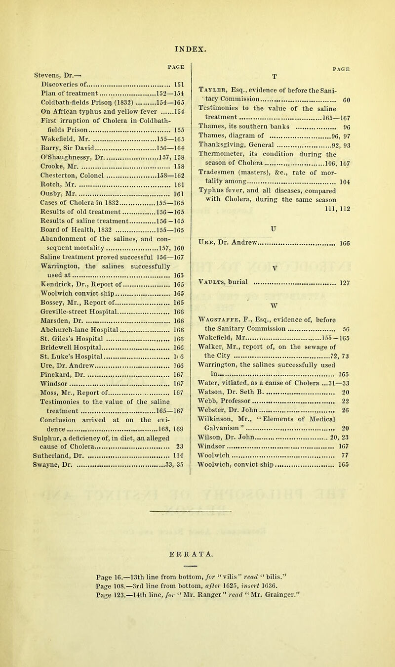 PAGE Stevens, Dr.— Discoveries of. 151 Plan of treatment 152—154 Coldbath-fields Prison (1832) 154—165 On African typhus and yellow fever 154 First irruption of Cholera in Coldbath- fields Prison 155 Wakefield, Mr 155—165 Barry, Sir David 156—164 O’Shaughnessy, Dr 157, 158 Crooke, Mr 158 Chesterton, Colonel 158—162 Rotch, Mr 161 Ousby, Mr 161 Cases of Cholera in 1832 155—165 Results of old treatment 156—165 Results of saline treatment 156—165 Board of Health, 1832 155—165 Abandonment of the salines, and con- sequent mortality 157, 160 Saline treatment proved successful 156—167 Warrington, the salines successfully used at 165 Kendrick, Dr., Report of 165 Woolwich convict ship 165 Bossey, Mr., Report of 165 Greville-street Hospital 166 Marsden, Dr 166 Abchurch-lane Hospital 166 St. Giles’s Hospital 166 Bridewell Hospital 166 St. Luke’s Hospital 1< 6 Ure, Dr. Andrew 166 Pinckard, Dr 167 Windsor 167 Moss, Mr., Report of 167 Testimonies to the value of the saline treatment 165—167 Conclusion arrived at on the evi- dence 163, 169 Sulphur, a deficiency of, in diet, an alleged cause of Cholera 23 Sutherland, Dr 114 Swayne, Dr 33, 35 Tayler, Esq., evidence of before the Sani- tary Commission GO Testimonies to the value of the saline treatment 165—167 Thames, its southern banks 96 Thames, diagram of 96, 97 Thanksgiving, General 92, 93 Thermometer, its condition during the season of Cholera 106, 107 Tradesmen (masters), &c., rate of mor- tality among 104 Typhus fever, and all diseases, compared with Cholera, during the same season 111, 112 U Ure, Dr. Andrew 1G6 V Vaults, burial 127 W Wagstaffe, F., Esq., evidence of, before the Sanitary Commission 56 Wakefield, Mr 155 — 165 Walker. Mr., report of, on the sewage of the City 72, 73 Warrington, the salines successfully used in 165 Water, vitiated, as a cause of Cholera ...31—33 Watson, Dr. Seth B 20 Webb, Professor 22 Webster, Dr. John 26 Wilkinson, Mr., “Elements of Medical Galvanism ” 20 Wilson, Dr. John 20, 23 Windsor 167 Woolwich 77 Woolwich, convict ship 165 ERRATA. Page 16.—13th line from bottom, for “vilis” read “ bilis.’f Page 108.—3rd line from bottom, after 1625, insert 1636. Page 123.—14th line, for “ Mr. Ranger ” read “ Mr. Grainger.”