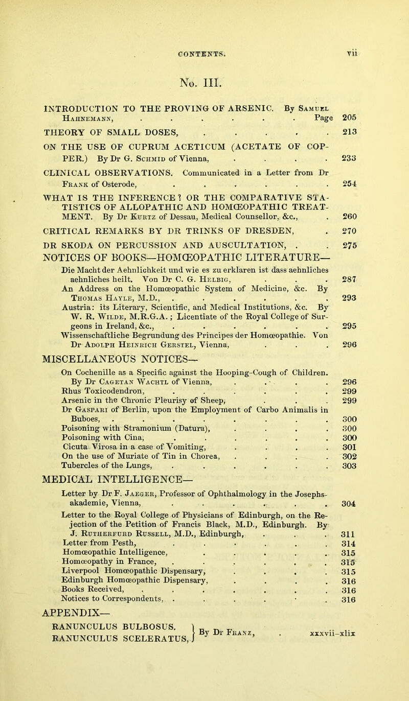 CONTENTS. Til No. III. INTRODUCTION TO THE PROVING OF ARSENIC. By Samuel Hahnemann, ...... Page 205 THEORY OF SMALL DOSES, . . . . .213 ON THE USE OF CUPRUM ACETICUM (ACETATE OF COP- PER.) By Dr G. Schmid of Vienna, .... 233 CLINICAL OBSERVATIONS. Communicated in a Letter from Dr Frank of Osterode, ...... 254 WHAT IS THE INFERENCE 1 OR THE COMPARATIVE STA- TISTICS OF ALLOPATHIC AND HOMCEOPATHIC TREAT- MENT. By Dr Kurtz of Dessau, Medical Counsellor, &c., . 260 CRITICAL REMARKS BY DR TRINKS OF DRESDEN, . 270 DR SKODA ON PERCUSSION AND AUSCULTATION, . . 275 NOTICES OF BOOKS—HOMCEOPATHIC LITERATURE— Die Macht der Aehnlichkeit und wie es zu erklaren ist dass aehnliches aeknliehes heilt. Von Dr C. G. Helbig, . . . 287 An Address on the Homoeopathic System of Medicine, &c. By Thomas Hayle, M.D., ...... 293 Austria: its Literary, Scientific, and Medical Institutions, &c. By W. R. Wilde, M.R.G.A.; Licentiate of the Royal College of Sur- geons in Ireland, &c., ...... 295 Wissenschaftliche Begrundung des Principes der Homoeopathie. Von Dr Adolph Heinrich Gerstel, Vienna, . . . 206 MISCELLANEOUS NOTICES— On Cochenille as a Specific against the Hooping-Cough of Children. By Dr Cagetan Wachtl of Vienna, . . . . 296 Rhus Toxicodendron, ...... 299 Arsenic in the Chronic Pleurisy of Sheep, . . . 299 Dr Gaspari of Berlin, upon the Employment of Carbo Animulis in Buboes, ........ 300 Poisoning with Stramonium (Datura), .... 300 Poisoning with Cina, ...... 300 Cicuta Virosa in a case of Vomiting, .... 301 On the use of Muriate of Tin in Chorea, .... 302 Tubercles of the Lungs, ...... 303 MEDICAL INTELLIGENCE— Letter by Dr F. Jaeger, Professor of Ophthalmology in the Josephs- akademie, Vienna, ...... 304 Letter to the Royal College of Physicians of Edinburgh, on the Re- jection of the Petition of Francis Black, M.D., Edinburgh. By J. Rutherfurd Russell, M.D., Edinburgh, . . .311 Letter from Pesth, ...... 314 Homoeopathic Intelligence, ..... 315 Homoeopathy in France, ...... 315 Liverpool Homceopathic Dispensary, . . . .315 Edinburgh Homoeopathic Dispensary, .... 316 Books Received, ....... 316 Notices to Correspondents, ...... 316 APPENDIX- RANUNCULUS BULBOSUS. ) _ .. RANUNCULUS SCELERATUS, ) B> 1 KANZ’ ' xxxvn-xlix