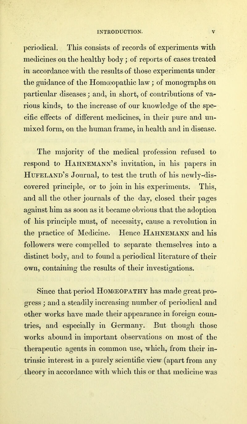 periodical. This consists of records of experiments with medicines on the healthy body; of reports of cases treated in accordance with the results of those experiments under the guidance of the Homoeopathic law; of monographs on particular diseases; and, in short, of contributions of va- rious kinds, to the increase of our knowledge of the spe- cific effects of different medicines, in their pure and un- mixed form, on the human frame, in health and in disease. The majority of the medical profession refused to respond to Hahnemann’s invitation, in his papers in Hufeland’s Journal, to test the truth of his newly-dis- covered principle, or to join in his experiments. This, and all the other journals of the day, closed their pages against him as soon as it became obvious that the adoption of his principle must, of necessity, cause a revolution in the practice of Medicine. Hence Hahnemann and his followers were compelled to separate themselves into a distinct body, and to found a periodical literature of their own, containing the results of their investigations. Since that period Homceopathy has made great pro- gress ; and a steadily increasing number of periodical and other works have made their appearance in foreign coun- tries, and especially in Germany. But though those works abound in important observations on most of the therapeutic agents in common use, which, from their in- trinsic interest in a purely scientific view (apart from any theory in accordance with which this or that medicine was