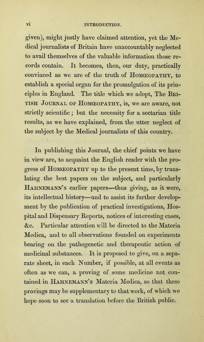 given), might justly have claimed attention, yet the Me- dical journalists of Britain have unaccountably neglected to avail themselves of the valuable information those re- cords contain. It becomes, then, our duty, practically convinced as we are of the truth of Homoeopathy, to establish a special organ for the promulgation of its prin- ciples in England. The title which we adopt, The Bri- tish Journal op Homoeopathy, is, we are aware, not strictly scientific; but the necessity for a sectarian title results, as we have explained, from the utter neglect of the subject by the Medical journalists of this country. In publishing this Journal, the chief points we have in view are, to acquaint the English reader with the pro- gress of Homoeopathy up to the present time, by trans- lating the best papers on the subject, and particularly Hahnemann’s earlier papers—thus giving, as it were, its intellectual history—and to assist its further develop- ment by the publication of practical investigations, Hos- pital and Dispensary Reports, notices of interesting cases, &c. Particular attention will be directed to the Materia Medica, and to all observations founded on experiments bearing on the pathogenetic and therapeutic action of medicinal substances. It is proposed to give, on a sepa- rate sheet, in each Number, if possible, at all events as often as we can, a proving of some medicine not con- tained in Hahnemann’s Materia Medica, so that these provings may be supplementary to that work, of which we hope soon to see a translation before the British public.