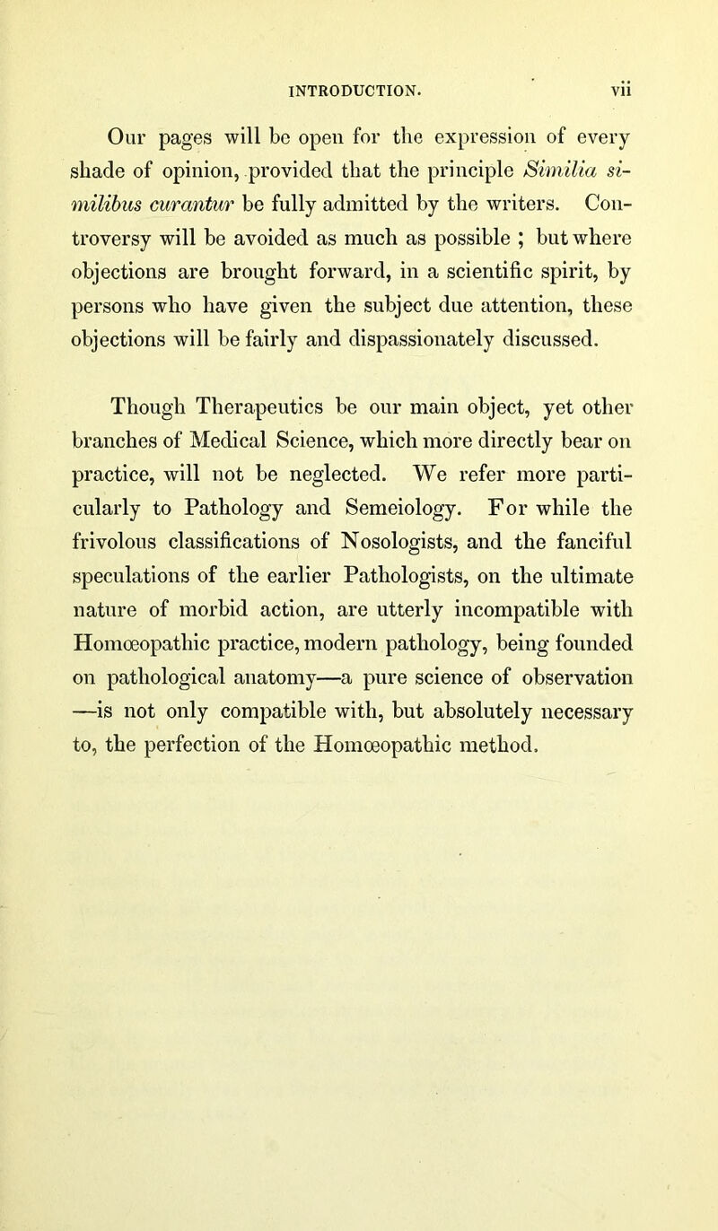 Our pages will be open for the expression of every shade of opinion, provided that the principle Similia si- milibus curantur be fully admitted by the writers. Con- troversy will be avoided as much as possible ; but where objections are brought forward, in a scientific spirit, by persons who have given the subject due attention, these objections will be fairly and dispassionately discussed. Though Therapeutics be our main object, yet other branches of Medical Science, which more directly bear on practice, will not be neglected. We refer more parti- cularly to Pathology and Semeiology. For while the frivolous classifications of Nosologists, and the fanciful speculations of the earlier Pathologists, on the ultimate nature of morbid action, are utterly incompatible with Homoeopathic practice, modern pathology, being founded on pathological anatomy—a pure science of observation —is not only compatible with, but absolutely necessary to, the perfection of the Homoeopathic method.