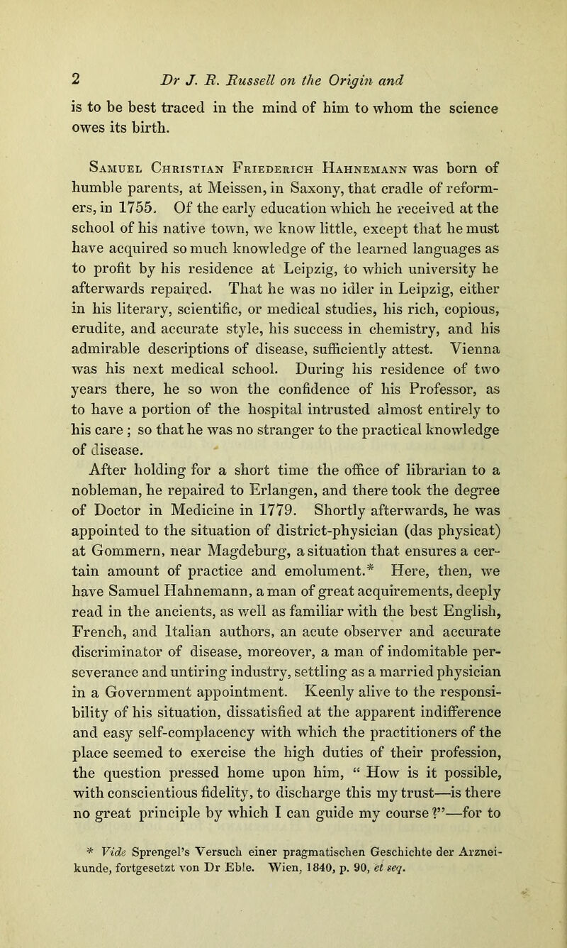 is to be best traced in the mind of him to whom the science owes its birth. Samuel Christian Friederich Hahnemann was born of humble parents, at Meissen, in Saxony, that cradle of reform- ers, in 1755, Of the early education which he received at the school of his native town, we know little, except that he must have acquired so much knowledge of the learned languages as to profit by his residence at Leipzig, to which university he afterwards repaired. That he was no idler in Leipzig, either in his literary, scientific, or medical studies, his rich, copious, erudite, and accurate style, his success in chemistry, and his admirable descriptions of disease, sufficiently attest. Vienna was his next medical school. During his residence of two years there, he so won the confidence of his Professor, as to have a portion of the hospital intrusted almost entirely to his care ; so that he was no stranger to the practical knowledge of disease. After holding for a short time the office of librarian to a nobleman, he repaired to Erlangen, and there took the degree of Doctor in Medicine in 1779. Shortly afterwards, he was appointed to the situation of district-physician (das physicat) at Gommern, near Magdeburg, a situation that ensures a cer- tain amount of practice and emolument.* Here, then, we have Samuel Hahnemann, a man of great acquirements, deeply read in the ancients, as well as familiar with the best English, French, and Italian authors, an acute observer and accurate discriminator of disease, moreover, a man of indomitable per- severance and untiring industry, settling as a married physician in a Government appointment. Keenly alive to the responsi- bility of his situation, dissatisfied at the apparent indifference and easy self-complacency with which the practitioners of the place seemed to exercise the high duties of their profession, the question pressed home upon him, “ How is it possible, with conscientious fidelity, to discharge this my trust—is there no great principle by which I can guide my course ?”—for to * Vide Sprengel’s Versuck einer pragmatiscken Geschichte der Arznei- kunde, fortgesetzt von Dr Eb!e. Wien, 1840, p. 90, et seq.