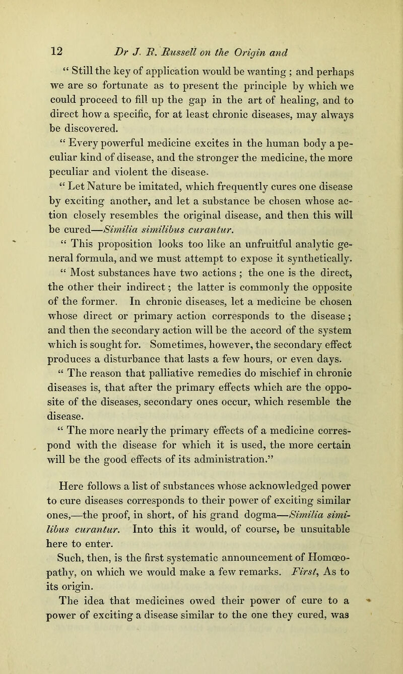 “ Still the key of application would be wanting ; and perhaps we are so fortunate as to present the principle by which we could proceed to fill up the gap in the art of healing, and to direct how a specific, for at least chronic diseases, may always be discovered. “ Every powerful medicine excites in the human body a pe- culiar kind of disease, and the stronger the medicine, the more peculiar and violent the disease. “ Let Nature be imitated, which frequently cures one disease by exciting another, and let a substance be chosen whose ac- tion closely resembles the original disease, and then this will be cured—Similia simili’ous curantur. “ This proposition looks too like an unfruitful analytic ge- neral formula, and we must attempt to expose it synthetically. “ Most substances have two actions ; the one is the direct, the other their indirect; the latter is commonly the opposite of the former. In chronic diseases, let a medicine be chosen whose direct or primary action corresponds to the disease ; and then the secondary action will be the accord of the system which is sought for. Sometimes, however, the secondary effect produces a disturbance that lasts a few hours, or even days. “ The reason that palliative remedies do mischief in chronic diseases is, that after the primary effects which are the oppo- site of the diseases, secondary ones occur, which resemble the disease. “ The more nearly the primary effects of a medicine corres- pond with the disease for which it is used, the more certain will be the good effects of its administration.” Here follows a list of substances whose acknowledged power to cure diseases corresponds to their power of exciting similar ones,—the proof, in short, of his grand dogma—Similia simi- libus curantur. Into this it would, of course, be unsuitable here to enter. Such, then, is the first systematic announcement of Homoeo- pathy, on which we would make a few remarks. First, As to its origin. The idea that medicines owed their power of cure to a power of exciting a disease similar to the one they cured, was