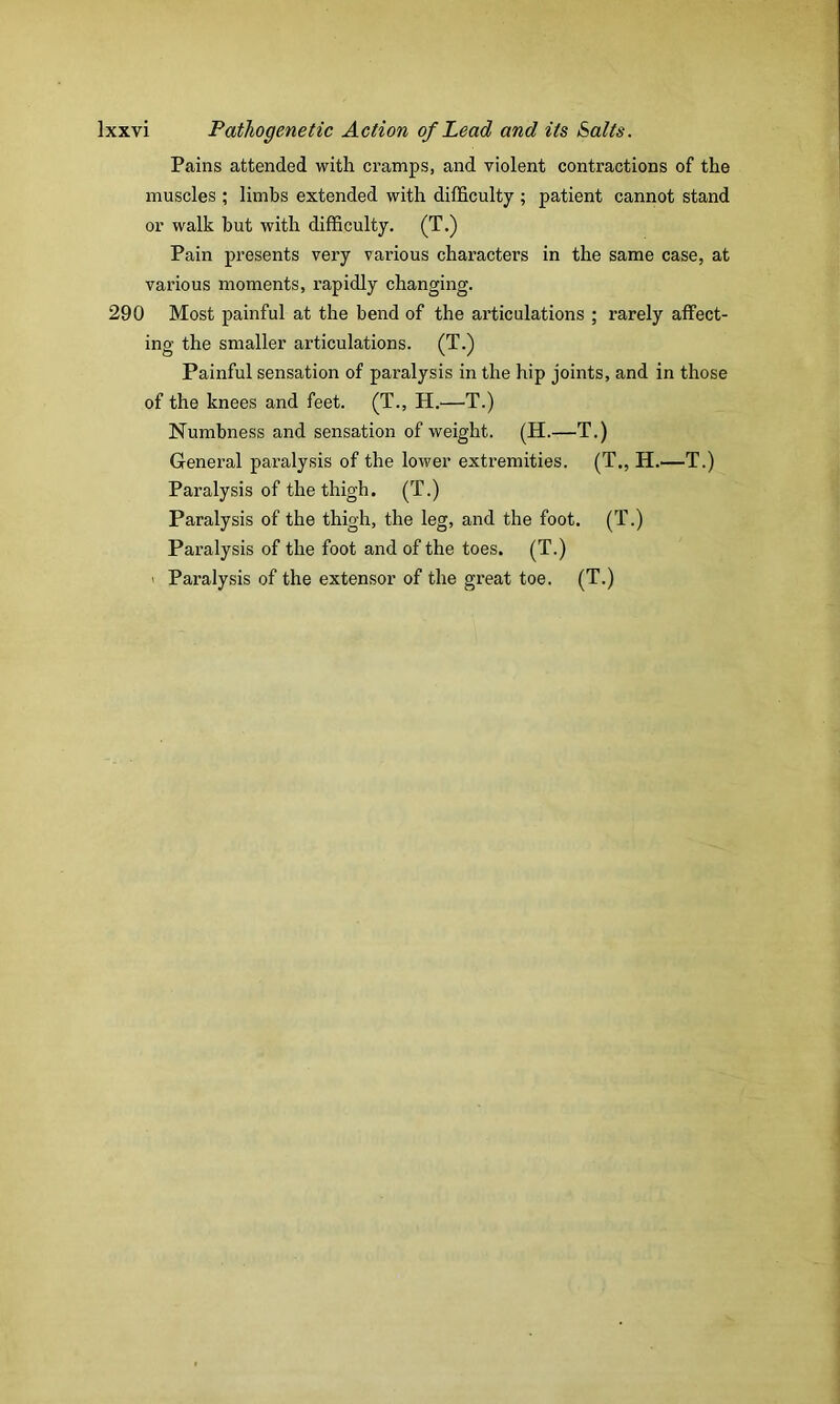 Pains attended with cramps, and violent contractions of the muscles ; limbs extended with difficulty ; patient cannot stand or walk but with difficulty. (T.) Pain presents very various characters in the same case, at various moments, rapidly changing. 290 Most painful at the bend of the articulations ; rarely affect- ing the smaller articulations. (T.) Painful sensation of paralysis in the hip joints, and in those of the knees and feet. (T., H.—T.) Numbness and sensation of weight. (H.—T.) General paralysis of the lower extremities. (T., H.—T.) Paralysis of the thigh. (T.) Paralysis of the thigh, the leg, and the foot. (T.) Paralysis of the foot and of the toes. (T.) > Paralysis of the extensor of the great toe. (T.)