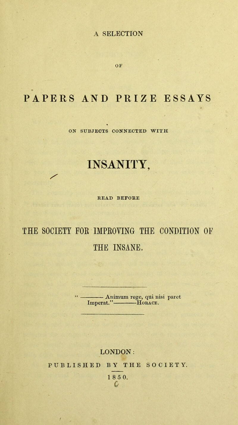 or PAPERS AND PRIZE ESSAYS ON SUBJECTS CONNECTED WITH INSANITY, BEAD BEFORE THE SOCIETY FOR IMPROVING THE CONDITION OF THE INSANE. Animum rege, qui nisi paret Imperat.” Horace. LONDON: PUBLISHED BY THE SOCIETY. 1 8 5 0.