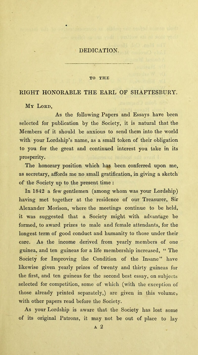 DEDICATION. TO THE RIGHT HONORABLE THE EARL OF SHAFTESBURY. My Loud, As the following Papers and Essays have been selected for publication by the Society, it is natural that the Members of it should be anxious to send them into the world with your Lordship’s name, as a small token of their obligation to you for the great and continued interest you take in its prosperity. The honorary position which has been conferred upon me, as secretary, affords me no small gratification, in giving a sketch of the Society up to the present time : In 1842 a few gentlemen (among whom was your Lordship) having met together at the residence of our Treasurer, Sir Alexander Morison, where the meetings continue to be held, it was suggested that a Society might with advantage be formed, to award prizes to male and female attendants, for the longest term of good conduct and humanity to those under their care. As the income derived from yearly members of one guinea, and ten guineas for a life membership increased, “ The Society for Improving the Condition of the Insane” have likewise given yearly prizes of twenty and thirty guineas for the first, and ten guineas for the second best essay, on subjects selected for competition, some of which (with the exception of those already printed separately,) are given in this volume, with other papers read before the Society. As your Lordship is aware that the Society has lost some of its original Patrons, it may not be out of place to lay