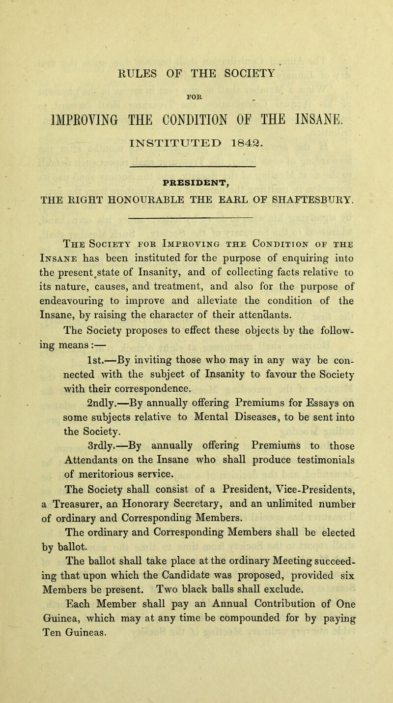 RULES OF THE SOCIETY FOE IMPROVING THE CONDITION OF THE INSANE. INSTITUTED 1843. PRESIDENT, THE RIGHT HONOURABLE THE EARL OF SHAFTESBURY. The Society fob Improving the Condition of the Insane has been instituted for the purpose of enquiring into the present .state of Insanity, and of collecting facts relative to its nature, causes, and treatment, and also for the purpose of endeavouring to improve and alleviate the condition of the Insane, by raising the character of their attendants. The Society proposes to effect these objects by the follow- ing means:— 1st.—By inviting those who may in any way be con- nected with the subject of Insanity to favour the Society with their correspondence. 2ndly.—By annually offering Premiums for Essays on some subjects relative to Mental Diseases, to he sent into the Society. 3rdly.—By annually offering Premiums to those Attendants on the Insane who shall produce testimonials of meritorious service. The Society shall consist of a President, Vice-Presidents, a Treasurer, an Honorary Secretary, and an unlimited number of ordinary and Corresponding Members. The ordinary and Corresponding Members shall be elected by ballot. The ballot shall take place at the ordinary Meeting succeed- ing that upon which the Candidate was proposed, provided six Members be present. Two black balls shall exclude. Each Member shall pay an Annual Contribution of One Guinea, which may at any time be compounded for by paying Ten Guineas.