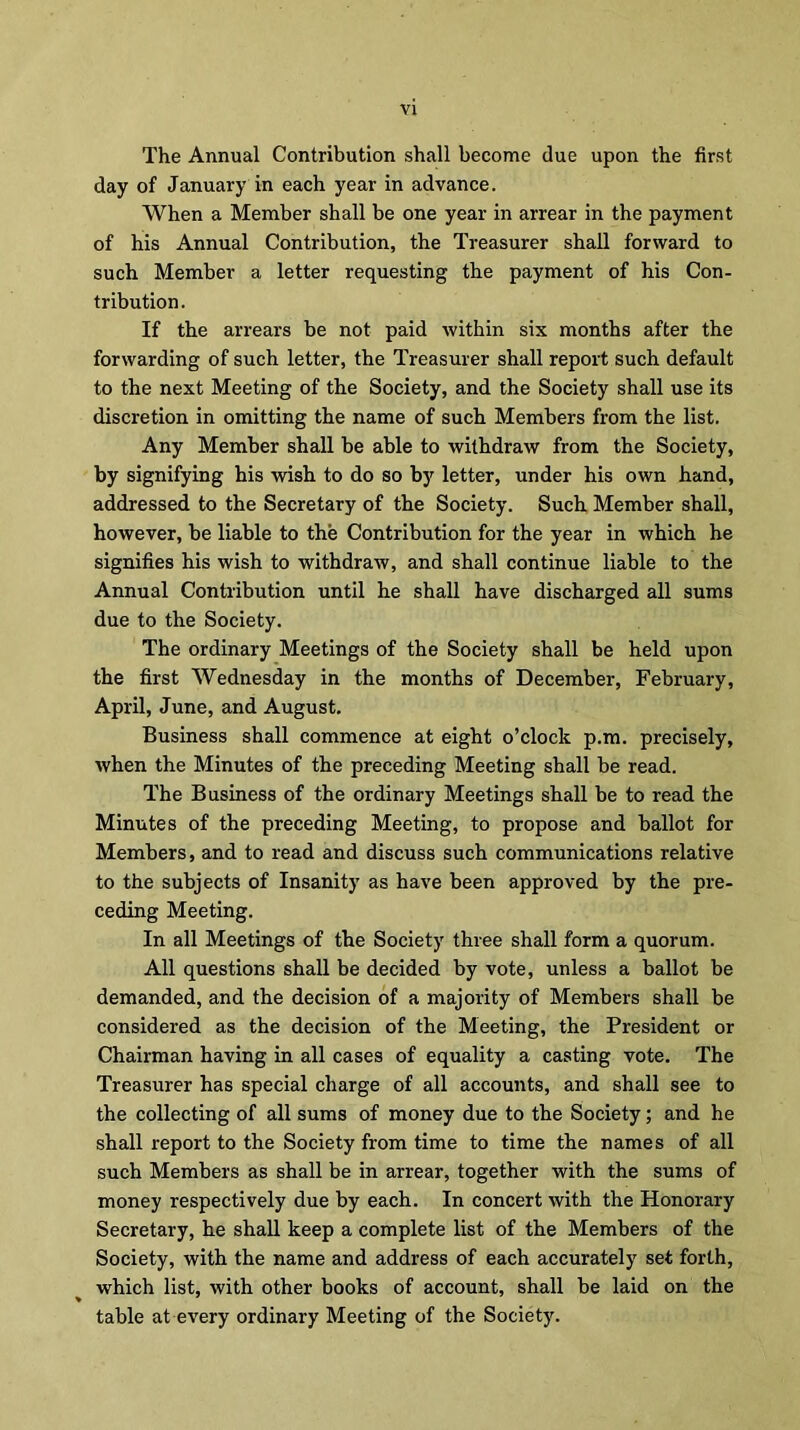 The Annual Contribution shall become due upon the first day of January in each year in advance. When a Member shall be one year in arrear in the payment of his Annual Contribution, the Treasurer shall forward to such Member a letter requesting the payment of his Con- tribution. If the arrears be not paid within six months after the forwarding of such letter, the Treasurer shall report such default to the next Meeting of the Society, and the Society shall use its discretion in omitting the name of such Members from the list. Any Member shall be able to withdraw from the Society, by signifying his wish to do so by letter, under his own hand, addressed to the Secretary of the Society. Such Member shall, however, be liable to the Contribution for the year in which he signifies his wish to withdraw, and shall continue liable to the Annual Contribution until he shall have discharged all sums due to the Society. The ordinary Meetings of the Society shall be held upon the first Wednesday in the months of December, February, April, June, and August. Business shall commence at eight o’clock p.m. precisely, when the Minutes of the preceding Meeting shall be read. The Business of the ordinary Meetings shall be to read the Minutes of the preceding Meeting, to propose and ballot for Members, and to read and discuss such communications relative to the subjects of Insanity as have been approved by the pre- ceding Meeting. In all Meetings of the Society three shall form a quorum. All questions shall be decided by vote, unless a ballot be demanded, and the decision of a majority of Members shall be considered as the decision of the Meeting, the President or Chairman having in all cases of equality a casting vote. The Treasurer has special charge of all accounts, and shall see to the collecting of all sums of money due to the Society; and he shall report to the Society from time to time the names of all such Members as shall be in arrear, together with the sums of money respectively due by each. In concert with the Honorary Secretary, he shall keep a complete list of the Members of the Society, with the name and address of each accurately set forth, which list, with other books of account, shall be laid on the table at every ordinary Meeting of the Society.