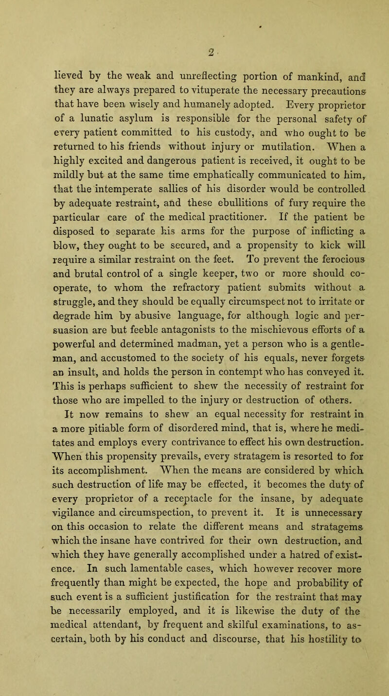 lieved by the weak and unreflecting portion of mankind, and they are always prepared to vituperate the necessary precautions that have been wisely and humanely adopted. Every proprietor of a lunatic asylum is responsible for the personal safety of every patient committed to his custody, and who ought to be returned to his friends without injury or mutilation. When a highly excited and dangerous patient is received, it ought to be mildly but at the same time emphatically communicated to him, that the intemperate sallies of his disorder would be controlled by adequate restraint, and these ebullitions of fury require the particular care of the medical practitioner. If the patient be disposed to separate his arms for the purpose of inflicting a blow, they ought to be secured, and a propensity to kick will require a similar restraint on the feet. To prevent the ferocious and brutal control of a single keeper, two or more should co- operate, to whom the refractory patient submits without a struggle, and they should be equally circumspect not to irritate or degrade him by abusive language, for although logic and per- suasion are but feeble antagonists to the mischievous efforts of a powerful and determined madman, yet a person who is a gentle- man, and accustomed to the society of his equals, never forgets- an insult, and holds the person in contempt who has conveyed it. This is perhaps sufficient to shew the necessity of restraint for those who are impelled to the injury or destruction of others. It now remains to shew an equal necessity for restraint in a more pitiable form of disordered mind, that is, where he medi- tates and employs every contrivance to effect his own destruction. When this propensity prevails, every stratagem is resorted to for its accomplishment. When the means are considered by which such destruction of life may be effected, it becomes the duty of every proprietor of a receptacle for the insane, by adequate vigilance and circumspection, to prevent it. It is unnecessary on this occasion to relate the different means and stratagems which the insane have contrived for their own destruction, and which they have generally accomplished under a hatred of exist- ence. In such lamentable cases, which however recover more frequently than might be expected, the hope and probability of such event is a sufficient justification for the restraint that may be necessarily employed, and it is likewise the duty of the medical attendant, by frequent and skilful examinations, to as- certain, both by his conduct and discourse, that his hostility to