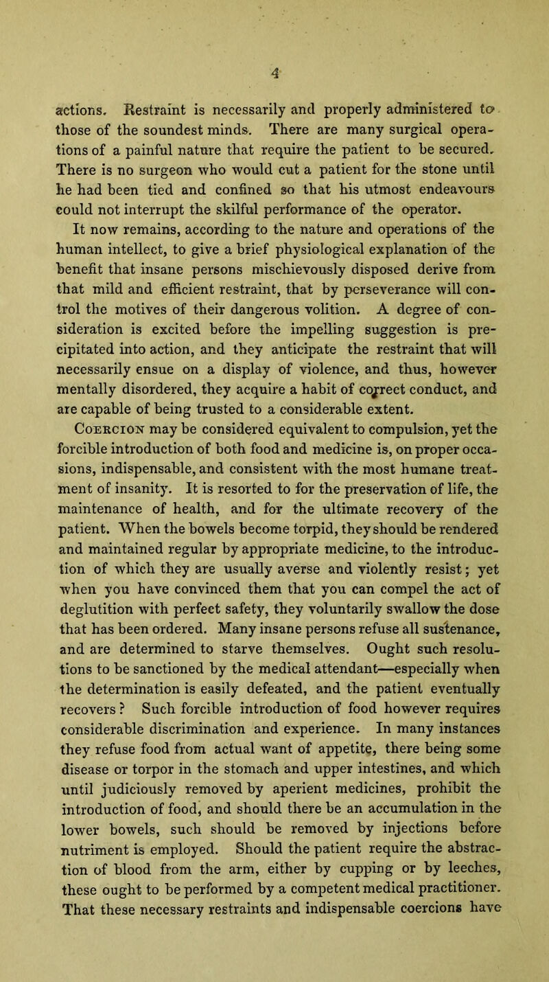 actions. Bestraint is necessarily and properly administered to those of the soundest minds. There are many surgical opera- tions of a painful nature that require the patient to he secured. There is no surgeon who would cut a patient for the stone until he had been tied and confined so that his utmost endeavours could not interrupt the skilful performance of the operator. It now remains, according to the nature and operations of the human intellect, to give a brief physiological explanation of the benefit that insane persons mischievously disposed derive from that mild and efficient restraint, that by perseverance will con- trol the motives of their dangerous volition. A degree of con- sideration is excited before the impelling suggestion is pre- cipitated into action, and they anticipate the restraint that will necessarily ensue on a display of violence, and thus, however mentally disordered, they acquire a habit of correct conduct, and are capable of being trusted to a considerable extent. Coercion may be considered equivalent to compulsion, yet the forcible introduction of both food and medicine is, on proper occa- sions, indispensable, and consistent with the most humane treat- ment of insanity. It is resorted to for the preservation of life, the maintenance of health, and for the ultimate recovery of the patient. When the bowels become torpid, they should be rendered and maintained regular by appropriate medicine, to the introduc- tion of which they are usually averse and violently resist; yet when you have convinced them that you can compel the act of deglutition with perfect safety, they voluntarily swallow the dose that has been ordered. Many insane persons refuse all sustenance, and are determined to starve themselves. Ought such resolu- tions to be sanctioned by the medical attendant—especially when the determination is easily defeated, and the patient eventually recovers ? Such forcible introduction of food however requires considerable discrimination and experience. In many instances they refuse food from actual want of appetite, there being some disease or torpor in the stomach and upper intestines, and which until judiciously removed by aperient medicines, prohibit the introduction of food, and should there be an accumulation in the lower bowels, such should be removed by injections before nutriment is employed. Should the patient require the abstrac- tion of blood from the arm, either by cupping or by leeches, these ought to be performed by a competent medical practitioner. That these necessary restraints and indispensable coercions have