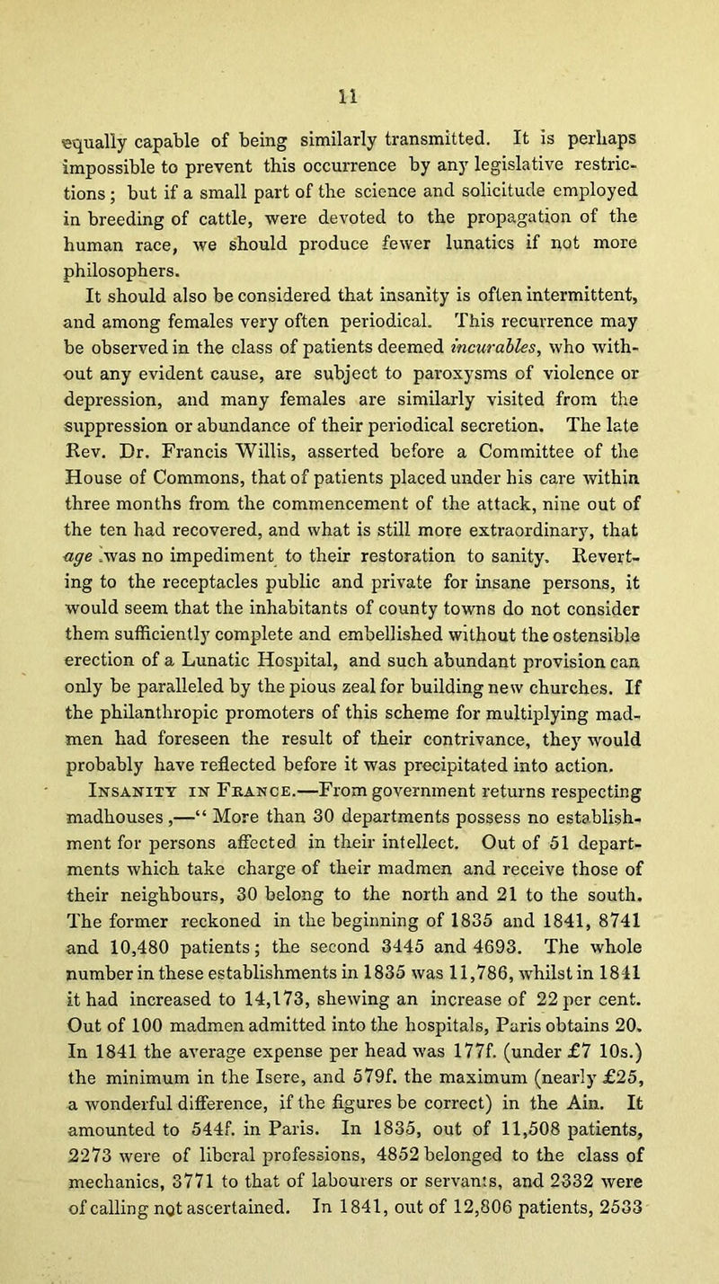 ■equally capable of being similarly transmitted. It is perhaps impossible to prevent this occurrence by any legislative restric- tions ; but if a small part of the science and solicitude employed in breeding of cattle, were devoted to the propagation of the human race, we should produce fewer lunatics if not more philosophers. It should also be considered that insanity is often intermittent, and among females very often periodical. This recurrence may be observed in the class of patients deemed incurables, who with- out any evident cause, are subject to paroxysms of violence or depression, and many females are similarly visited from the suppression or abundance of their periodical secretion. The late Rev. Dr. Francis Willis, asserted before a Committee of the House of Commons, that of patients placed under his care within three months from the commencement of the attack, nine out of the ten had recovered, and what is still more extraordinary, that age Avas no impediment to their restoration to sanity. Revert- ing to the receptacles public and private for insane persons, it would seem that the inhabitants of county towns do not consider them sufficiently complete and embellished without the ostensible erection of a Lunatic Hospital, and such abundant provision can only be paralleled by the pious zeal for building new churches. If the philanthropic promoters of this scheme for multiplying mad- men had foreseen the result of their contrivance, they would probably have reflected before it was precipitated into action. Insanity in France.—From government returns respecting madhouses,—“ More than 30 departments possess no establish- ment for persons affected in their intellect. Out of 51 depart- ments which take charge of their madmen and receive those of their neighbours, 30 belong to the north and 21 to the south. The former reckoned in the beginning of 1835 and 1841, 8741 and 10,480 patients; the second 3445 and 4693. The whole number in these establishments in 1835 was 11,786, whilst in 1841 it had increased to 14,173, shewing an increase of 22 per cent. Out of 100 madmen admitted into the hospitals, Paris obtains 20. In 1841 the average expense per head was 177f. (under £7 10s.) the minimum in the Isere, and 579f. the maximum (nearly £25, a wonderful difference, if the figures be correct) in the Ain. It amounted to 544f. in Paris. In 1835, out of 11,508 patients, 2273 were of liberal professions, 4852 belonged to the class of mechanics, 3771 to that of labourers or servants, and 2332 were of calling not ascertained. In 1841, out of 12,806 patients, 2533