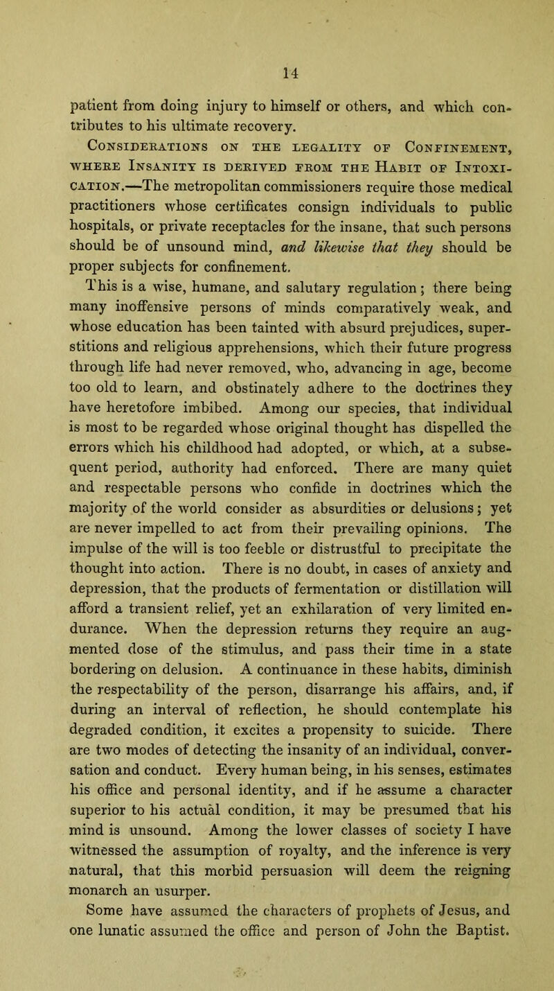 patient from doing injury to himself or others, and which con- tributes to his ultimate recovery. Considerations on the legality of Confinement, where Insanity is derived from the Habit of Intoxi- cation.—The metropolitan commissioners require those medical practitioners whose certificates consign individuals to public hospitals, or private receptacles for the insane, that such persons should be of unsound mind, and likewise that they should be proper subjects for confinement. This is a wise, humane, and salutary regulation ; there being many inoffensive persons of minds comparatively weak, and whose education has been tainted with absurd prejudices, super- stitions and religious apprehensions, which their future progress through life had never removed, who, advancing in age, become too old to learn, and obstinately adhere to the doctrines they have heretofore imbibed. Among our species, that individual is most to be regarded whose original thought has dispelled the errors which his childhood had adopted, or which, at a subse- quent period, authority had enforced. There are many quiet and respectable persons who confide in doctrines which the majority of the world consider as absurdities or delusions; yet are never impelled to act from their prevailing opinions. The impulse of the will is too feeble or distrustful to precipitate the thought into action. There is no doubt, in cases of anxiety and depression, that the products of fermentation or distillation will afford a transient relief, yet an exhilaration of very limited en- durance. When the depression returns they require an aug- mented dose of the stimulus, and pass their time in a state bordering on delusion. A continuance in these habits, diminish the respectability of the person, disarrange his affairs, and, if during an interval of reflection, he should contemplate his degraded condition, it excites a propensity to suicide. There are two modes of detecting the insanity of an individual, conver- sation and conduct. Every human being, in his senses, estimates his office and personal identity, and if he assume a character superior to his actual condition, it may be presumed that his mind is unsound. Among the lower classes of society I have witnessed the assumption of royalty, and the inference is very natural, that this morbid persuasion will deem the reigning monarch an usurper. Some have assumed the characters of prophets of Jesus, and one lunatic assumed the office and person of John the Baptist.