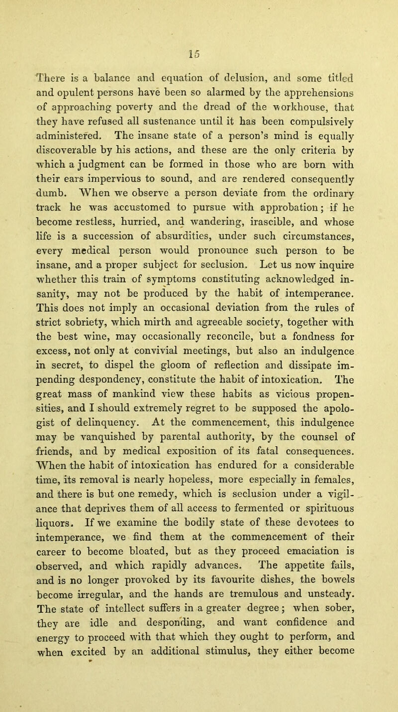 There is a balance and equation of delusion, and some titled and opulent persons have been so alarmed by the apprehensions of approaching poverty and the dread of the -workhouse, that they have refused all sustenance until it has been compulsively administered. The insane state of a person’s mind is equally discoverable by his actions, and these are the only criteria by which a judgment can be formed in those who are born with their ears impervious to sound, and are rendered consequently dumb. When we observe a person deviate from the ordinary track he was accustomed to pursue with approbation; if he become restless, hurried, and wandering, irascible, and whose life is a succession of absurdities, under such circumstances, every medical person would pronounce such person to be insane, and a proper subject for seclusion. Let us now inquire whether this train of symptoms constituting acknowledged in- sanity, may not be produced by the habit of intemperance. This does not imply an occasional deviation from the rules of strict sobriety, which mirth and agreeable society, together with the best wine, may occasionally reconcile, but a fondness for excess, not only at convivial meetings, but also an indulgence in secret, to dispel the gloom of reflection and dissipate im- pending despondency, constitute the habit of intoxication. The great mass of mankind view these habits as vicious propen- sities, and I should extremely regret to be supposed the apolo- gist of delinquency. At the commencement, this indulgence may be vanquished by parental authority, by the counsel of friends, and by medical exposition of its fatal consequences. When the habit of intoxication has endured for a considerable time, its removal is nearly hopeless, more especially in females, and there is but one remedy, which is seclusion under a vigil- ance that deprives them of all access to fermented or spirituous liquors. If we examine the bodily state of these devotees to intemperance, we find them at the commencement of their career to become bloated, but as they proceed emaciation is observed, and which rapidly advances. The appetite fails, and is no longer provoked by its favourite dishes, the bowels become irregular, and the hands are tremulous and unsteady. The state of intellect suffers in a greater degree; when sober, they are idle and desponding, and want confidence and energy to proceed with that which they ought to perform, and when excited by an additional stimulus, they either become