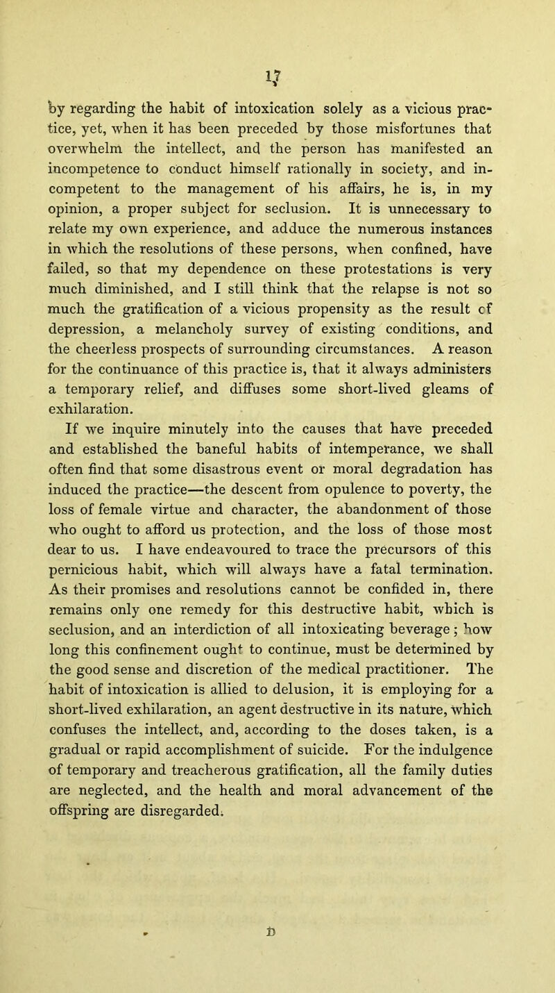 by regarding the habit of intoxication solely as a vicious prac- tice, yet, when it has been preceded by those misfortunes that overwhelm the intellect, and the person has manifested an incompetence to conduct himself rationally in society, and in- competent to the management of his affairs, he is, in my opinion, a proper subject for seclusion. It is unnecessary to relate my own experience, and adduce the numerous instances in which the resolutions of these persons, when confined, have failed, so that my dependence on these protestations is very much diminished, and I still think that the relapse is not so much the gratification of a vicious propensity as the result cf depression, a melancholy survey of existing conditions, and the cheerless prospects of surrounding circumstances. A reason for the continuance of this practice is, that it always administers a temporary relief, and diffuses some short-lived gleams of exhilaration. If we inquire minutely into the causes that have preceded and established the baneful habits of intemperance, we shall often find that some disastrous event or moral degradation has induced the practice—the descent from opulence to poverty, the loss of female virtue and character, the abandonment of those who ought to afford us protection, and the loss of those most dear to us. I have endeavoured to trace the precursors of this pernicious habit, which will always have a fatal termination. As their promises and resolutions cannot be confided in, there remains only one remedy for this destructive habit, which is seclusion, and an interdiction of all intoxicating beverage; bow long this confinement ought to continue, must be determined by the good sense and discretion of the medical practitioner. The habit of intoxication is allied to delusion, it is employing for a short-lived exhilaration, an agent destructive in its nature, which confuses the intellect, and, according to the doses taken, is a gradual or rapid accomplishment of suicide. For the indulgence of temporary and treacherous gratification, all the family duties are neglected, and the health and moral advancement of the offspring are disregarded; ft