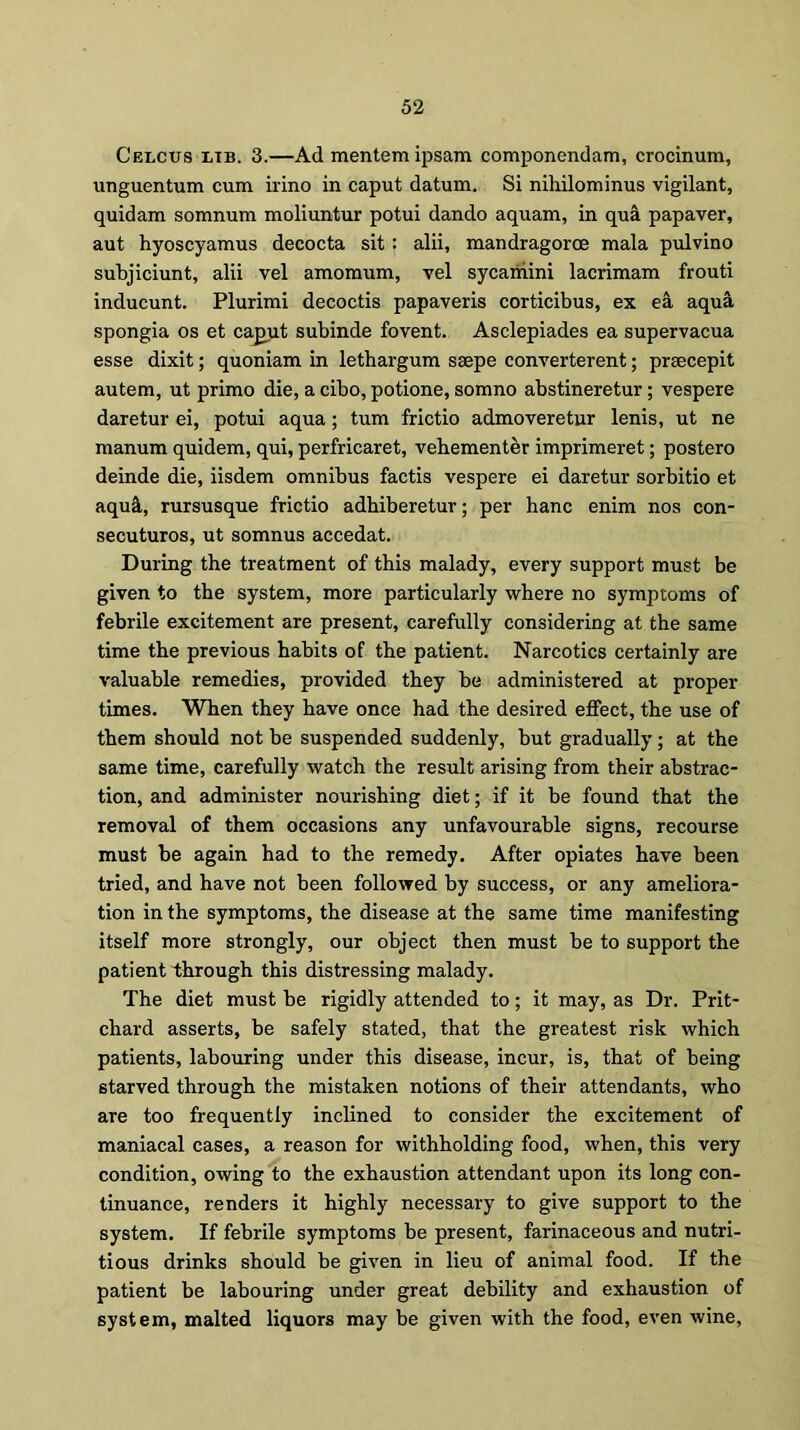 Celcus ltb. 3.—Ad mentemipsam componendam, crocinum, unguentum cum irino in caput datum. Si nihilominus vigilant, quidam somnum moliuntur potui dando aquam, in qua papaver, aut hyoscyamus decocta sit: alii, mandragoroe mala pulvino subjiciunt, alii vel amomum, vel sycamini lacrimam frouti inducunt. Plurimi decoctis papaveris corticibus, ex ea aqua spongia os et capjit subinde fovent. Asclepiades ea supervacua esse dixit; quoniam in lethargum saepe converterent; prsecepit autem, ut primo die, a cibo, potione, somno abstineretur; vespere daretur ei, potui aqua; turn frictio admoveretur lenis, ut ne manum quidem, qui, perfricaret, vehementer imprimeret; postero deinde die, iisdem omnibus factis vespere ei daretur sorbitio et aqu&, rursusque frictio adhiberetur; per hanc enim nos con- secuturos, ut somnus accedat. During the treatment of this malady, every support must be given to the system, more particularly where no symptoms of febrile excitement are present, carefully considering at the same time the previous habits of the patient. Narcotics certainly are valuable remedies, provided they be administered at proper times. When they have once had the desired effect, the use of them should not be suspended suddenly, but gradually; at the same time, carefully watch the result arising from their abstrac- tion, and administer nourishing diet; if it be found that the removal of them occasions any unfavourable signs, recourse must be again had to the remedy. After opiates have been tried, and have not been followed by success, or any ameliora- tion in the symptoms, the disease at the same time manifesting itself more strongly, our object then must be to support the patient through this distressing malady. The diet must be rigidly attended to; it may, as Dr. Prit- chard asserts, be safely stated, that the greatest risk which patients, labouring under this disease, incur, is, that of being starved through the mistaken notions of their attendants, who are too frequently inclined to consider the excitement of maniacal cases, a reason for withholding food, when, this very condition, owing to the exhaustion attendant upon its long con- tinuance, renders it highly necessary to give support to the system. If febrile symptoms be present, farinaceous and nutri- tious drinks should be given in lieu of animal food. If the patient be labouring under great debility and exhaustion of system, malted liquors may be given with the food, even wine,