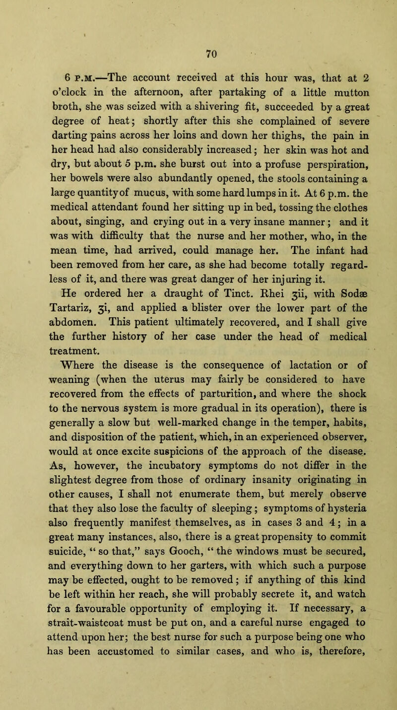 6 p.m.—The account received at this hour was, that at 2 o’clock in the afternoon, after partaking of a little mutton broth, she was seized with a shivering fit, succeeded by a great degree of heat; shortly after this she complained of severe darting pains across her loins and down her thighs, the pain in her head had also considerably increased; her skin was hot and dry, but about 5 p.m. she burst out into a profuse perspiration, her bowels were also abundantly opened, the stools containing a large quantityof mucus, with some hardlumps in it. At 6 p.m. the medical attendant found her sitting up in bed, tossing the clothes about, singing, and crying out in a very insane manner; and it was with difficulty that the nurse and her mother, who, in the mean time, had arrived, could manage her. The infant had been removed from her care, as she had become totally regard- less of it, and there was great danger of her injuring it. He ordered her a draught of Tinct. Rhei ^ii, with Sodae Tartariz, 3i, and applied a blister over the lower part of the abdomen. This patient ultimately recovered, and I shall give the further history of her case under the head of medical treatment. Where the disease is the consequence of lactation or of weaning (when the uterus may fairly be considered to have recovered from the effects of parturition, and where the shock to the nervous system is more gradual in its operation), there is generally a slow but well-marked change in the temper, habits, and disposition of the patient, which, in an experienced observer, would at once excite suspicions of the approach of the disease. As, however, the incubatory symptoms do not differ in the slightest degree from those of ordinary insanity originating in other causes, I shall not enumerate them, but merely observe that they also lose the faculty of sleeping; symptoms of hysteria also frequently manifest themselves, as in cases 3 and 4; in a great many instances, also, there is a great propensity to commit suicide, “ so that,” says Gooch, “ the windows must be secured, and everything down to her garters, with which such a purpose may be effected, ought to be removed ; if anything of this kind be left within her reach, she will probably secrete it, and watch for a favourable opportunity of employing it. If necessary, a strait-waistcoat must be put on, and a careful nurse engaged to attend upon her; the best nurse for such a purpose being one who has been accustomed to similar cases, and who is, therefore,