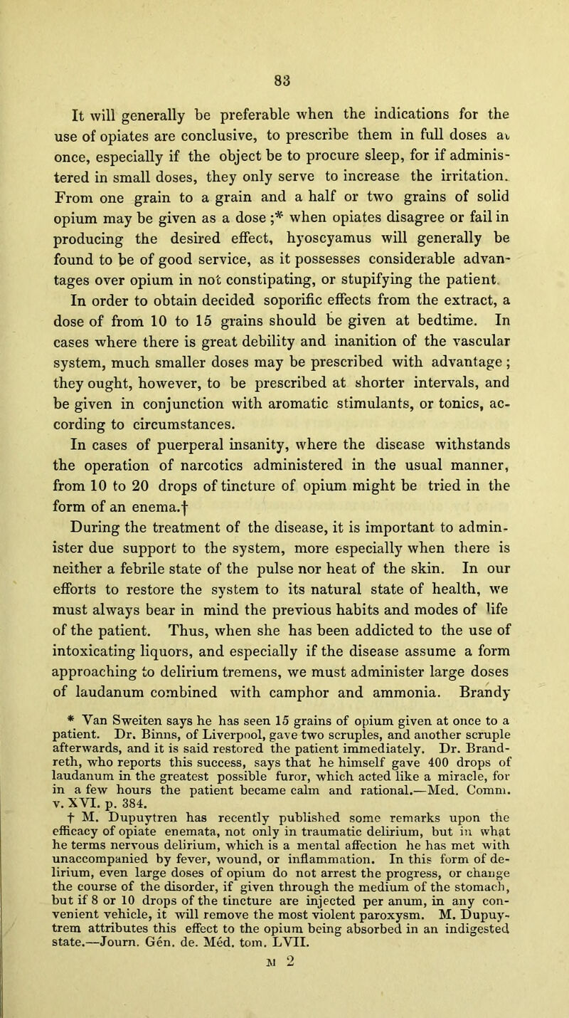 It will generally be preferable when the indications for the use of opiates are conclusive, to prescribe them in full doses av once, especially if the object be to procure sleep, for if adminis- tered in small doses, they only serve to increase the irritation. From one grain to a grain and a half or two grains of solid opium may be given as a dose ;* when opiates disagree or fail in producing the desired effect, hyoscyamus will generally be found to be of good service, as it possesses considerable advan- tages over opium in not constipating, or stupifying the patient In order to obtain decided soporific effects from the extract, a dose of from 10 to 15 grains should be given at bedtime. In cases where there is great debility and inanition of the vascular system, much smaller doses may be prescribed with advantage; they ought, however, to be prescribed at shorter intervals, and be given in conjunction with aromatic stimulants, or tonics, ac- cording to circumstances. In cases of puerperal insanity, where the disease withstands the operation of narcotics administered in the usual manner, from 10 to 20 drops of tincture of opium might be tried in the form of an enema.f During the treatment of the disease, it is important to admin- ister due support to the system, more especially when there is neither a febrile state of the pulse nor heat of the skin. In our efforts to restore the system to its natural state of health, we must always bear in mind the previous habits and modes of Ufe of the patient. Thus, when she has been addicted to the use of intoxicating liquors, and especially if the disease assume a form approaching to delirium tremens, we must administer large doses of laudanum combined with camphor and ammonia. Brandy * Yan Sweiten says he has seen 15 grains of opium given at once to a patient. Dr. Binns, of Liverpool, gave two scruples, and another scruple afterwards, and it is said restored the patient immediately. Dr. Brand- reth, who reports this success, says that he himself gave 400 drops of laudanum in the greatest possible furor, which acted like a miracle, for in a few hours the patient became calm and rational.—Med. Comm, v. XVI. p. 384. f M. Dupuytren has recently published some remarks upon the efficacy of opiate enemata, not only in traumatic delirium, but in what he terms nervous delirium, which is a mental affection he has met with unaccompanied by fever, wound, or inflammation. In this form of de- lirium, even large doses of opium do not arrest the progress, or change the course of the disorder, if given through the medium of the stomach, but if 8 or 10 drops of the tincture are injected per anum, in any con- venient vehicle, it will remove the most violent paroxysm. M. Dupuy- trem attributes this effect to the opium being absorbed in an indigested state.—Journ. Gen. de. Med. tom. LVII. jj 2