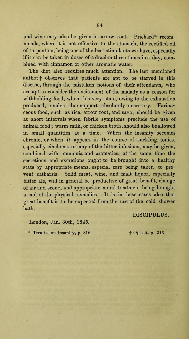 and wine may also be given in arrow root. Prichard* recom- mends, where it is not offensive to the stomach, the rectified oil of turpentine, being one of the best stimulants we have, especially if it can be taken in doses of a drachm three times in a day, com- bined with cinnamon or other aromatic water. The diet also requires much attention. The last mentioned author f observes that patients are apt to be starved in this disease, through the mistaken notions of their attendants, who are apt to consider the excitement of the malady as a reason for withholding food, when this very state, owing to the exhaustion produced, renders due support absolutely necessary. Farina- ceous food, such as rice, arrow-root, and sago, should be given at short intervals when febrile symptoms preclude the use of animal food ; warm milk, or chicken broth, should also be allowed in small quantities at a time. When the insanity becomes chronic, or when it appears in the course of suckling, tonics, especially cinchona, or any of the bitter infusions, may be given, combined with ammonia and aromatics, at the same time the secretions and excretions ought to be brought into a healthy state by appropriate means, especial care being taken to pre- vent catharsis. Solid meat, wine, and malt liquor, especially bitter ale, will in general be productive of great benefit, change of air and scene, and appropriate moral treatment being brought in aid of the physical remedies. It is in these cases also that great benefit is to be expected from the use of the cold shower bath. DISCIPULUS. London, Jan. 30th, 1845.