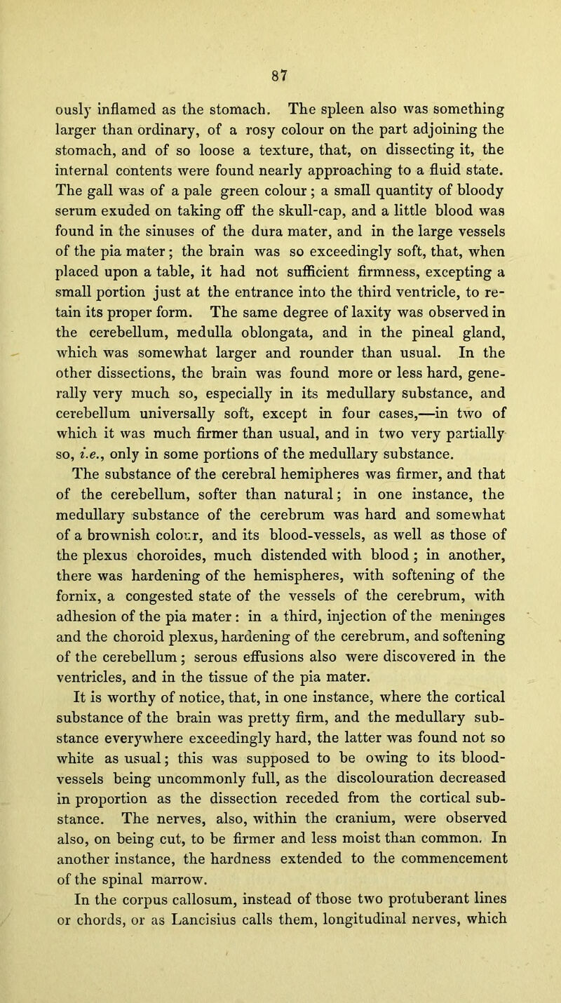 ously inflamed as the stomach. The spleen also was something larger than ordinary, of a rosy colour on the part adjoining the stomach, and of so loose a texture, that, on dissecting it, the internal contents were found nearly approaching to a fluid state. The gall was of a pale green colour; a small quantity of bloody serum exuded on taking off the skull-cap, and a little blood was found in the sinuses of the dura mater, and in the large vessels of the pia mater; the brain was so exceedingly soft, that, when placed upon a table, it had not sufficient firmness, excepting a small portion just at the entrance into the third ventricle, to re- tain its proper form. The same degree of laxity was observed in the cerebellum, medulla oblongata, and in the pineal gland, which was somewhat larger and rounder than usual. In the other dissections, the brain was found more or less hard, gene- rally very much so, especially in its medullary substance, and cerebellum universally soft, except in four cases,—in two of which it was much firmer than usual, and in two very partially so, i.e., only in some portions of the medullary substance. The substance of the cerebral hemipheres was firmer, and that of the cerebellum, softer than natural; in one instance, the medullary substance of the cerebrum was hard and somewhat of a brownish colour, and its blood-vessels, as well as those of the plexus choroides, much distended with blood; in another, there was hardening of the hemispheres, with softening of the fornix, a congested state of the vessels of the cerebrum, with adhesion of the pia mater : in a third, injection of the meninges and the choroid plexus, hardening of the cerebrum, and softening of the cerebellum; serous effusions also were discovered in the ventricles, and in the tissue of the pia mater. It is worthy of notice, that, in one instance, where the cortical substance of the brain was pretty firm, and the medullary sub- stance everywhere exceedingly hard, the latter was found not so white as usual; this was supposed to be owing to its blood- vessels being uncommonly full, as the discolouration decreased in proportion as the dissection receded from the cortical sub- stance. The nerves, also, within the cranium, were observed also, on being cut, to be firmer and less moist than common. In another instance, the hardness extended to the commencement of the spinal marrow. In the corpus callosum, instead of those two protuberant lines or chords, or as Lancisius calls them, longitudinal nerves, which