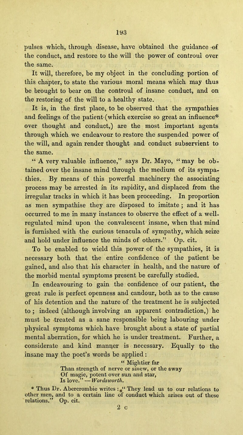 pulses which, through disease, have obtained the guidance -of the conduct, and restore to the will the power of controui over the same. It will, therefore, be my object in the concluding portion of this chapter, to state the various moral means which may thus be brought to bear on the controui of insane conduct, and on the restoring of the will to a healthy state. It is, in the first place, to be observed that the sympathies and feelings of the patient-(which exercise so great an influence* over thought and conduct,) are the most important agents through which we endeavour to restore the suspended power of the will, and again render thought and conduct subservient to the same. “ A very valuable influence,” says Dr. Mayo, “may be ob- tained over the insane mind through the medium of its sympa- thies. By means of this powerful machinery the associating process may be arrested in its rapidity, and displaced from the irregular tracks in which it has been proceeding. In proportion as men sympathise they are disposed to imitate ; and it has occurred to me in many instances to observe the effect of a well- regulated mind upon the convalescent insane, when that mind is furnished with the curious tenacula of sympathy, which seize and hold under influence the minds of others.” Op. cit. To be enabled to wield this power of the sympathies, it is necessary both that the entire confidence of the patient be gained, and also that his character in health, and the nature of the morbid mental symptoms present be carefully studied. In endeavouring to gain the confidence of our patient, the great rule is perfect openness and candour, both as to the cause of his detention and the nature of the treatment he is subjected to; indeed (although involving an apparent contradiction,) he must be treated as a sane responsible being labouring under physical symptoms which have brought about a state of partial mental aberration, for which he is under treatment. Further, a considerate and kind mann,er is necessary. Equally to the insane may the poet’s words be applied: “ Mightier far Than strength of nerve or sinew, or the sway Of magic, potent over sun and star, Is love.” — Wordsworth. * Thus Dr. Abercrombie writes They lead us to our relations to other men, and to a certain line of conduct which arises out of these relations.” Op. cit. 2 c