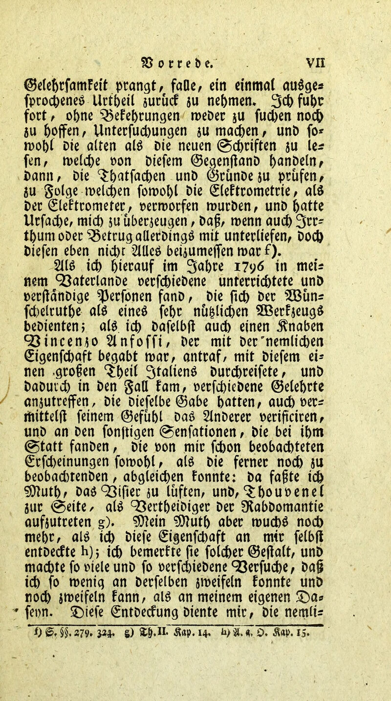 ©elehrfamFeit prangt, falle, ein einmal auOge* fprocheneO ürtheit zurücf zu nehmen. 3chfuhc fort, ohne Gehrungen meDer zu fuchen noch 5u hoffen, Unterfuchungen zu machen, unD fo* wohl Die alten alo Die neuen (Schriften ju le* fen, welche oon Diefem ©egenjianD h^nDeln, Dann, Die ^hntfachen unD ©rünDeju prüfen, au golge welchen fomohl Die (SleFtrometrie, alö Der (EleFtrometer, oermorfen mürben, unD hotte Utfache, mich $u überzeugen, Daß, wenn auch 3rr- thumoDer betrug aüerDingö mit unterliefen, Doch Diefen eben nicht 2lUcö beizumeffen mar £)♦ 2110 ich hierauf im Sabre 1796 in mei* nem 93aterlanDe oerfchieDene unterrichtete unD oerftdttDige ^erfonen fanD, Die ftch Der 5öüns fchelrutlje alo eineO fehr nü&ltcben SBerFjeugO bebienten; alo ich bafelbji auch einen Knaben 93incenzo 2lnfoffi, Der mit Der’nemlichen (Et’genfcbaft begabt mar, antraf/ mit Diefem ei* nen .großen $heil StaltenO Durchreifete, unD DaDutch in Den gad Fam, oerfchiebene ©eiehrte anjutrejfen, Die Dtefelbe ©abe hatten, auch oer^ itiittelft feinem ©efühl DaO 2lnDerer oeriftciren, unD an Den fonjtigen Senfationen, Die bei ihm (Statt fanDen, Die oon mir fchon beobachteten (£rfchetnungen fomohl , alo Die ferner noch zu beobachtenDen, abgleichen Fonnte: Da faßte ich ®luth, Daö93ifier zu lüften, unb,'Shouoenel zur (Seite/ alO 93ertpeiDiger Der SKabbomantie aufzutreten g). 9ftein ?97üth aber mucbO noch mehr, alO ich Diefe ©genfchaft an mir felbft entbecfte h) j ich bemerFte fte folchet ©eftalt, unD machte fo oiele unD fo oerfchiebene 93erfucbe, Da§ ich fo wenig an Derfelben zweifeln Fonnte unD noch zweifeln Fann, aio an meinem eigenen £)a* 7 fern, ©iefe €ntDecfung Diente mir, Die nemlü * t) 27% W s) StM1* 14* jt. 0. Ä«p. IS» ~~