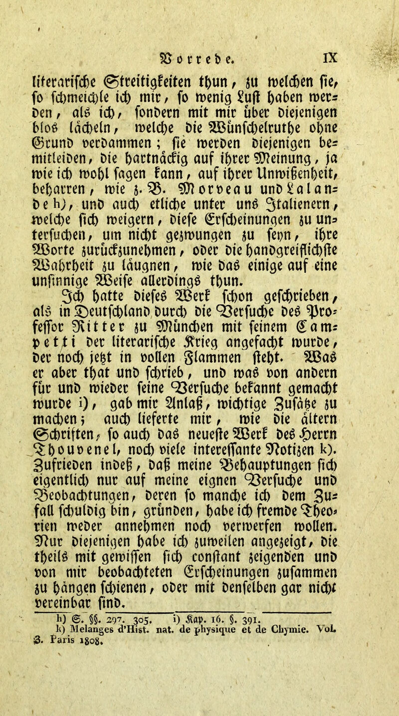 liferarifche (Streitigkeiten tl>un , ju melden fic< fo fchmeichle ich mir / fo wenig £uft hnhen mer* Den, als ich, fonPern mit mir über Diejenigen blos lächeln, welche Die 5Bünfd)elruthe ohne ©runD oerDammen; fie merDen Diejenigen be= mitleiDen, Die hartnäckig auf ihrer Meinung, ja wie ich wohl fagen kann, auf ihrer Unwißenheit, beharren, wie 5. B. Corneau unD£alan= Deh;, unD auch etliche unter uns 3talienern, welche ftch weigern, Diefe (Erfcheinungen su un* terfuchen, um nicht gelungen ju fet?n, ihre 2Borte jurucfjunehmen, ober Die hanDgreiflichfle Wahrheit $u läugnen, wie Das einige auf eine unftnnige SfBeife allerDtngS thun. 34 hatte DiefeS 2Berk fchon gefchrieben, als in SDeutfchlanD Durch Die 93erfuche Des ^ro- feffor bitter ju Lunchen mit feinem Sam: pet^i Der literarifche $rieg angefacht wurDe, Der noch jefct in Pollen Slammen fleht. 2BaS er aber that unD fchrfeb, unD was oon anDern für unD wieDer feine 93erfuche begannt gemacht wurDe i), gab mir 2tnlaj?, wichtige Sufäbe $u machen; auch lieferte mir, wie Die altern (Schriften, foauch Das neuejle 5Berk DeS£errn ^houoenel, noch oiele interefiante 9?oti$en k). SufrieDen inDefj, Daß meine Behauptungen ftch eigentlich nur auf meine eignen 93erfuche unD Beobachtungen, Deren fo manche ich Dem 3u* faß fchutDig bin, grünDett, habe ich fremDe ‘Sheo* rien weDer annehmen noch oerwerfen wollen. Sftur Diejenigen hübe ich suweilen angejeigt. Die theilS mit gewiffen ftch contfant jeigenD'en unD oon mir beobachteten (Erscheinungen jufammen ju hängen fchienen, oDer mit Denfelben gar nicht oereinbar ftnD. li) §§. 297. 305. i) Äay. 16. §. 391. li) Melanges d’Hist. nat. de physique et de Cliymie. VoL |3. Paris 1808.