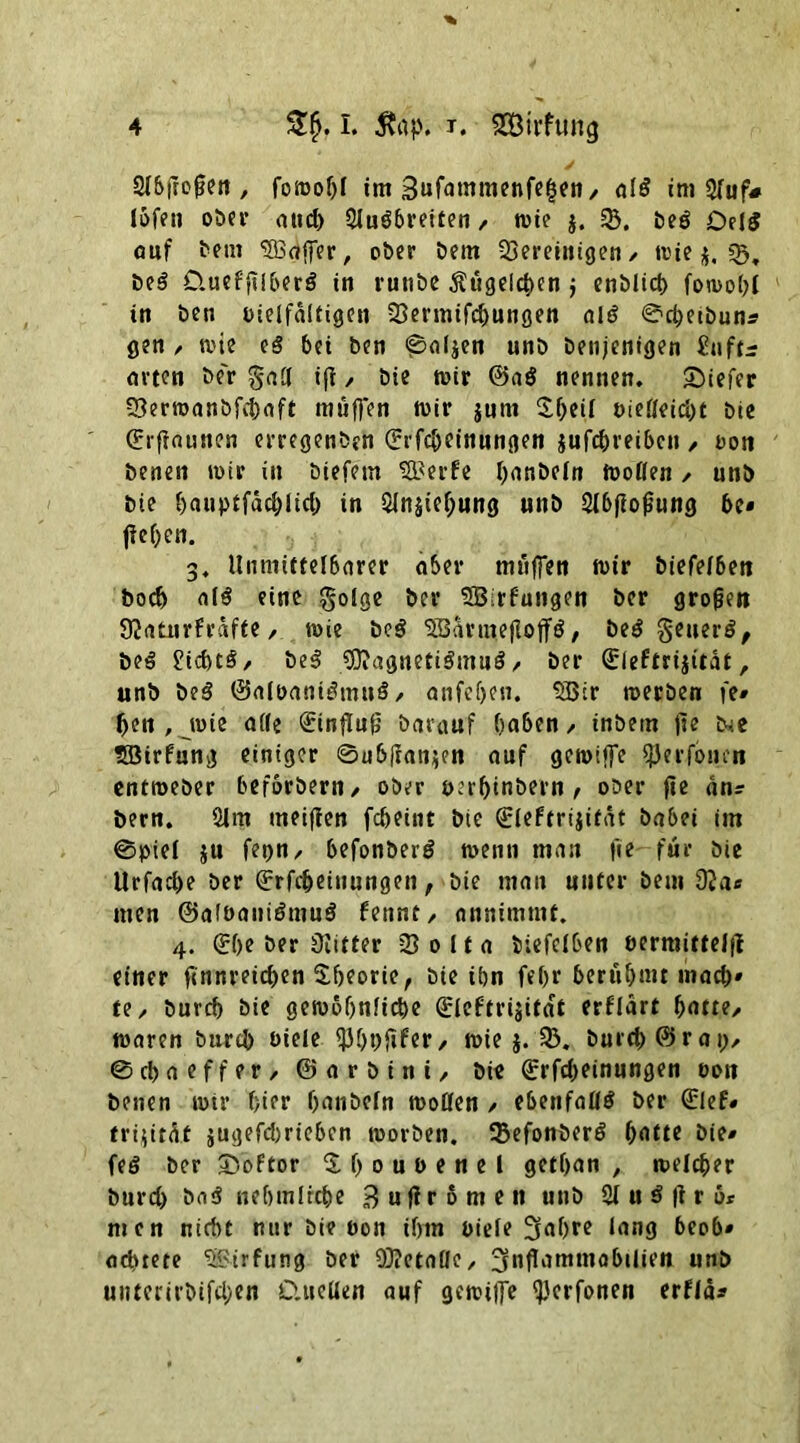 Sibjtojjen , fomopl im Sufatnmenfepen/ al$ im 2fuf# lofen ober and) 3lu3breiten, tute $. 33. beö Del$ auf bem SBaffer, ober bem bereinigen/ wie j. «5, Be$ QuefftlberS in runbe Äugeicpen j enblicp fomopi in ben vielfältigen 33ermifd)ungen alö ©epetbuns gen / mie c§ bei ben @oIjen unb beiijenigen £uftr arten be'r §att t(l / bie mir @aö nennen, tiefer 33erroanbfcpaft muffen mir jum ^f>eif t>ietteid)t bie (Erfiaunen erregenben (Erfcpcinnngen jufepreiben/ oon benen mir in btefem SBerfe panbefn motten / unb bie pauptfäcpitd) in 3injief;ung unb Sibfiofung bc» fiepen. 3. Unmittelbarer aber muffen mir biefefben boep ai$ eine $o(ge ber SEBirfungen ber großen 92aturfrafte / mie bc$ SSarmefloffö, &e$ §euer$, beä Eid)t§/ be3 CDIagnetiömuS / ber (Eleftrijität, unb beä ©aioantötmtS/ anfepen. 3Bir merben fe# pen , mie a((e 0nflu(j barauf haben / inbem |ie tSirfung einiger ©ublranjen auf gemtffe ijjerfoiun entmeber beforbern/ ober uerpinbern , ober fie an? bern. 2lm meijien fepeint bie (Eleftrijitat babei im ©ptei ju fei)«/ befonberg menti man fie für bie Urfad>e ber (Erfcpeiuungen, bie man unter bem 92a* men ©aföanidmuS Pennt/ annimmt. 4. (Epe ber Ülifter 33 0 11 a biefeiben oerraittelfi einer ftnnreicpen Speorie, bie ihn fepr benipmt mad)» te/ burep bie gemopttfiepe (Eleftrijita't erflart patte/ maren burd) viele 33f>t>ftfer/ mie j. 33. burep ©rai)/ ©epaeffer / ©arbini/ bie (Erfdjeinungen 001t benen mir Pier panbefn motten / ebenfaßtf ber (Elef* trijitäf jugefd)rieben morben. 33efonberS patte bie» feö ber 2>oftor Spoubenel getpan , melier burd) ba$ nepmfrepe B u fl r 6 m e tt unb 2f u ö fi r 6r men nicht nur bie 00n ipm viele 3apre lang beob» artete 3Birfung ber SOietatte, ^nflammobilieit unb uutei'irbifcpen D.uetteit auf gemiffe ff'crfonen erffä*