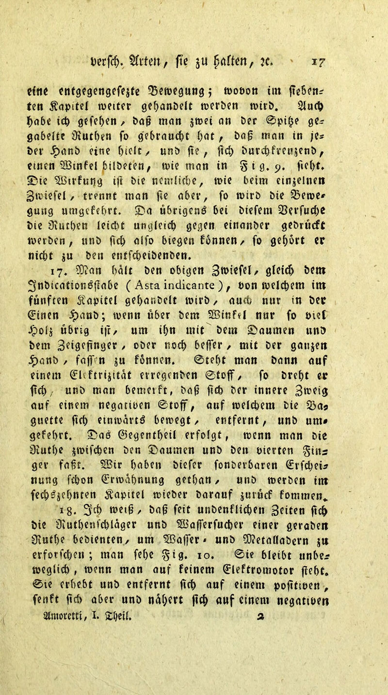 cftie entgegengefejte Bewegung ,* wopon tut fte6cn^ ten Kapitel weiter gebanbelt werben wirb. 2Juch habe ich gefc^en , bafj man jwei an ber ©pi£e ge* gabelte füutben fo gebraucht bat, bafj man in je* ber .£>anb eine biclt y unb fie, )Td> burebfreujenb, einen SBtnfel bilbeten, wie man in % i g. 9. fiebt, ®ie Sßirfutig ift bie nemlicbe, wie beim einzelnen Bwiefel, trennt man fie aber, fo wirb bie Q3ewe* gütig umgefebrt. 5>a übrigens bei biefent 25erfucbc bie üiueben leicht ungleich gegen einanber gebrüeft werben, unb fich alfo biegen fonnen, fo gehört er nicht ju beit entfebeibenben. 17. 03?an halt ben obigen Stiefel, gleich betn ^nbicationSflabe ( Asta indicante ), Pon welchem im fünften Stapitel gebanbelt wirb, auch nur in ber ©inen £anb; wenn über bem SBinfel nur fo Piel Jpolj übrig ifr, um ihn mit bem ©aumen unb bem Seisefinger / ober noch beffer, mit ber gaujett Jpanb , faflVn ju fonnen. @tef)t man bann auf einem ©Uftrijität erregenben ©toff, fo brebt er ftd) unb man bemerft, bafj fich ber innere Btoeig auf einem negatioen ©toff, auf welchem bie 53aa guette ftcf> einwärts bewegt, entfernt, unb um» gef ehrt. ®aS ©egentheil erfolgt, wenn man bie 0iutl)e jwifchen ben ©aurnen unb ben Pierten §ins ger fafjt. SBir haben biefer fonöerbaren ©rfebei* nung fchon Erwähnung getban, unb werben im fechSjehnten Kapitel wieber barauf jurücf fontmen«. i8. ^ch weift, bafj feit unbenfücben Seiten fich bie Üiuthenfchläger unb Süafferfucber einer gerabett 0iuthe bebienten, um 5Bafer * unb 53?etallabern jtt erforfchett; man febc §ig. 10. ©ie bleibt unber weglich , wenn man auf feinem ©leftromotor fiebt. ©te erhebt unb entfernt fich auf einem pofittoen , fenft fich aber unb nähert fich auf einem negatioen aimoretti, I. £l)etl. %