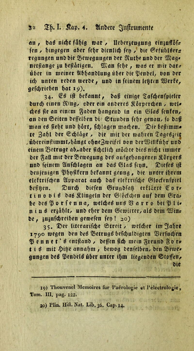 Sa I. $gp. 4. Sinbere Snjfrument* «n, bag nicht fähig war , Ueberjeugung einjuflof* fen / hingegen aber fehr bieniieh fep / bie ©efühtgerr regungen unb bie Bewegungen ber üiuthe unb ber Oftag» netftange $u betätigen. SDian febe, was er mir bar* «her in meiner Sibhanblung über bie ^'enbei, ton ber id) unten reben werbe, unb in feinem lebten SBerfe, gefchrieben hat iy). 34. ©g iji befannt, bafj einige $afd)enfpiefer burd> etnen 3itng, ober ein onfceres Äbrpercben , wel* cheg de an einem gaben hangenb in ein ©lag fenfen, on ben @eiten beleihen bi& ©tunben fehr genau, fo baf man eg fleht unb f)ßrt, fchlagcn mad)en. <Die 6eftimm* te Bahl her ©chlage, bie mit ber mähten 2ageg$?it ,übereinf?immt,bängt chneBmeifel öon berSBiflführ unb einem betrüge ab,.aber dehtiieh mod)te biegnidjt immer ber gaü mit ber Bewegung beg aufgehangenen Jtorperg unb feinem 2infcblagen an bag ©lag fepn. 35iefeg ifl beujenigen 93ht)dfern befannt genug , bie unter ihrem cleftrifcf>en Apparat auch bag eleftrifd)e ©locfenfpiei hefigen. &urch biefen ©runbfa$ erflarte gor» t i n 0 b i g bag klingeln ber ©!pcfd)en auf bem ©ra? he bog $ 0 r f e n n a, weldoeg ung 33 a r r 0 bei 5Ji 1 i# n i u g erjähit/ unb eher bem ©ewirter, alg bem B3ins be, jujufchreiben geraefen fei)! 30) 35. 35er iiterarifche ©treit, weldier im 3aljre 1790 wegen ben beg 33etrugg befcbulbigten Berfucpen 53 e n n e t ’ g entdanb , bejfen fld> mein greunb go r* t i g mit Jfuije annahm , bewog benfelben, ben Berne* gungen beg 93enbelg über unter if)tn iiegenben ©tofen, bie 19) Tkouvenel Memoires für l’aerologie et l’electrologie, Tom. III. pag. 122. 30) Plin. Hift. Nat. Lib, 36. Cap. 14,