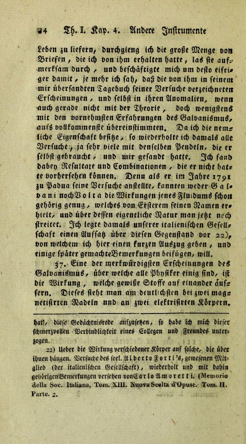 £eben $u liefern/ burebgieng ich Die grojle 2D?enge ttoit Briefen , bie ich öon ihm erhalten batte, la$ fte aufc •merffam bureb , unb befebäftigte mich um befio eifri# ger batnit , je mefjr ich fab/ bafj bie eon t^m in feinem mir überfanbten Eagebucb feiner 58erfucbe t>er$eicbnetett Erlernungen / unb felbfi in ihren Anomalien, trenn aueb geraöe nidjt mit ber XOeorie, boeb toentgfienS mit Den »ornebrajten Erfahrungen be$ @albani$mu$, auf$ ooüfommenfie übereinfiimmten. 35a ich bie nemrr liebe Eigenfcbaft beft^e, fo roieberbolte ich banialS alle SSerfucbe, ja fef>r öiele mit benfelben «J3en&eln^ bie er felbfi gebraucht / unb mir gefanbt batte. 3fcb fanö habet) 3iefultate unb Kombinationen / bie er niebt bat? te öorberfeben fonnen, 35enn als er im 2rabre 1791 ju ißabua feine QSerfucbe anfieflte/ fannten toeber & a l# t> a n.i noch33 011 a bie SBirfungen jenes glutbumS fcboit gebbrig genug, toelcbeg ooji Erjierem feinen tarnen er# bielt/ unb über helfen eigentliche 92atur man je&t ncd> fireitef. 3fcb legte batnalS unferer italienifcben ©efell* febaft einen 3iuffab über biefen ©egeitfianb oor 22), öon trelcbem icb bi?*1 einen furjen 2luSjug geben , unb einige fpäter gemacbte$5emerfungen beifügen, toiü. 37. Eine ber merftoürbigfien Erfcbeinungen be$ (BaloantSmuS, über toelcbe alle fJJbnftfer einig jinb, ijf bie 3Birfung , trelcbe gereifte ©toffe auf etnanber dufr fern. 35iefeS jtebf man am beutlichfien bei $reet magr netiftrien fabeln unb an jreei eleftrifirten Äbrpern, bat!/ btefe ©ebdebtniörebe aufjufelfen, fo t)abe ich mich btefec fcbmerjooUen QSerbmblicbfett eines Kollege« unb greunbeö unters jogen. 22) lieber bie SBtrfung oerfebiebener Ä&rper auf folcbe, bie über ihnen bangen. «Bcvfudje beb feel. 311 b e r 10 g 0 r 11 % getvefenen 9)iit= glich (ber italienifcben ©efellfdjaft), ntieber&olt nnb mit babiti flel>5ttgen®emerfungen verleben vonS a r 10 31 m 0 r e 111. (Memoric della Soc. Italiana, Tom. XIII. NuovaScelta d’Opusc. Tom. II. Parte. 2.