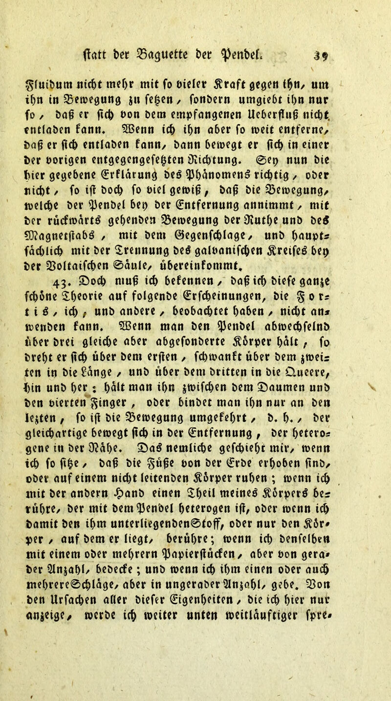 tfatt ber Sößttette t>cr «PenM. 3$ gluibum nicht mehr mit fo bieler $raft gegen ihti/ um ihn in ^Bewegung ju fe£en / fonbern umgiebt t(>n nur fo , baß er ßch öon bem empfangenen Ueberßuß nicht, tntlaben fann. 5Benn ich ihn aber fo rneit entferne/ baß er ßd) entlaben fann/ bann bewegt er (ich in einer Der vorigen entgegengefe^ten Richtung. @ep nun bie hier gegebene Erflärung beS «Phänomens richtig / ober nicht/ fo iß hoch fooiel gewiß, baß bie Bewegung/ welche ber «Penbel bet) ber Entfernung annimmf / mit ber rücfwärtS gehenben Bewegung beriKutheunb beS SOiagnetßabö , mit bem ©egenfchlage/ unb haupt* fachlich mit ber Trennung beö galnanifchen ^reifes bep ber 33oltaifchen @äule/ übereinfommt. 43. >Docb muß ich befennen/ baß ich biefe ganje fchone Theorie auf folgenbe Erfcheinungen, bie § 0 r* t i S / ich > unb anbere / beobachtet höben / nicht an* wenben fann. 5Benn man ben «JJenbel abwechfelnb über brei gleiche aber abgefonberte Körper halt, fo bref>t er ßch über bem erßen / fchwanft über bem jweis ten in bie £änge / unb über bem britten in bie Queere, hin unb her: halt man ihn jwifchen bem «Daumen unb ben eierten Ringer , ober binbet man ihn nur an ben lebten , fo iß bie Bewegung umgefehrt / b. h. / her gleichartige bewegt ßch in ber (Entfernung , ber hetero* gene in ber D?äl>e. «DaS nemliche gefehlt mir/ wenn ich fo ß£e / baß bie güße oon ber (Erbe erhoben ßnb/ ober auf einem nicht leitenben Körper ruhen ; wenn ich mit ber anbern £anb einen Sheil meines $6rperS bes rühre/ ber mit bem^enbel heterogen iß/ ober wenn ich bamit ben ihm unterliegenben@toff, ober nur ben $6r* per / auf bem er liegt/ berühre; wenn ich benfelbm mit einem ober mehrern «Papierßücfen/ aber non gera» ber Slnjahl/ bebeefe; unb wenn ich ihm einen ober auch me()rere@chläge/ aber in ungeraber 2In$ahl/ gebe. 33on ben Urfacben aller biefer Eigenheiten / bie ich hier nur anjeige, werbe ich »etter unten weitläufiger fpre#