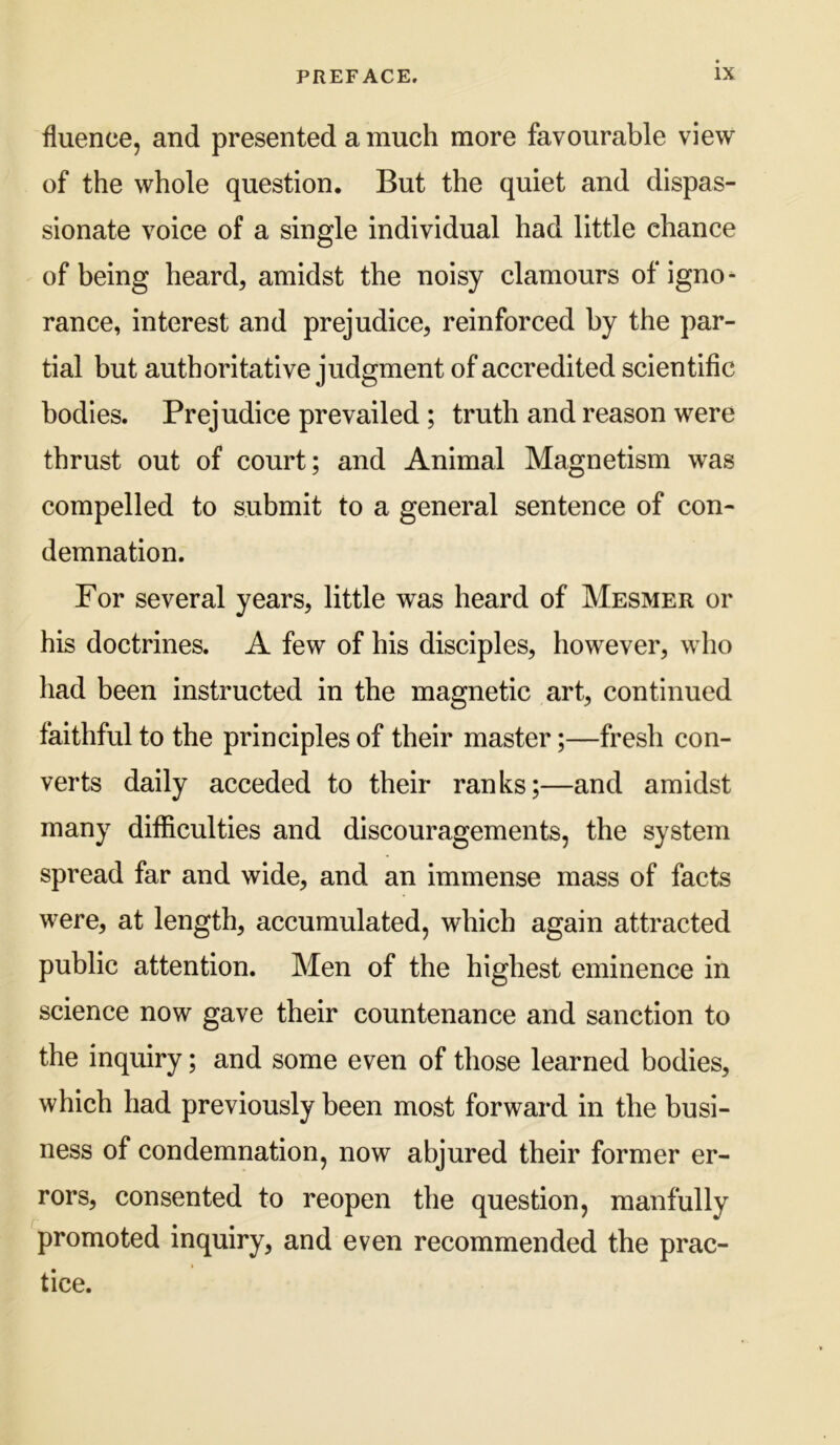 fluence, and presented a much more favourable view of the whole question. But the quiet and dispas- sionate voice of a single individual had little chance of being heard, amidst the noisy clamours of igno- rance, interest and prejudice, reinforced by the par- tial but authoritative judgment of accredited scientific bodies. Prejudice prevailed; truth and reason were thrust out of court; and Animal Magnetism was compelled to submit to a general sentence of con- demnation. For several years, little was heard of Mesmer or his doctrines. A few of his disciples, however, who liad been instructed in the magnetic art, continued faithful to the principles of their master;—fresh con- verts daily acceded to their ranks;—and amidst many difficulties and discouragements, the system spread far and wide, and an immense mass of facts were, at length, accumulated, which again attracted public attention. Men of the highest eminence in science now gave their countenance and sanction to the inquiry; and some even of those learned bodies, which had previously been most forward in the busi- ness of condemnation, now abjured their former er- rors, consented to reopen the question, manfully promoted inquiry, and even recommended the prac- tice.