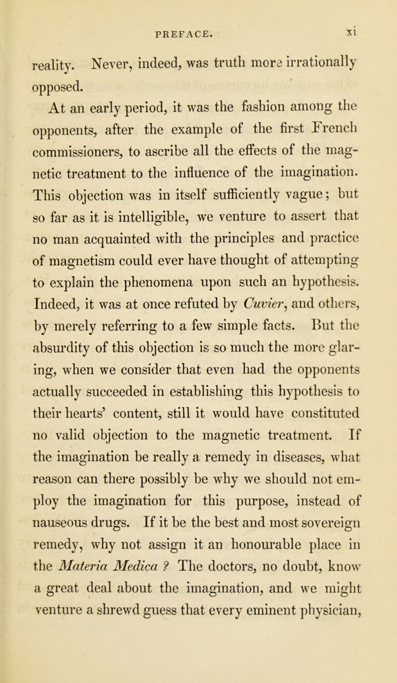 reality. Never, indeed, was truth more irrationally opposed. At an early period, it was the fashion among the opponents, after the example of the first French commissioners, to ascribe all the effects of the mag- netic treatment to the influence of the imagination. This objection was in itself sufficiently vague; but so far as it is intelligible, we venture to assert that no man acquainted with the principles and practice of magnetism could ever have thought of attempting to explain the phenomena upon such an hypothesis. Indeed, it was at once refuted by Cuvier^ and others, by merely referring to a few simple facts. But the absurdity of this objection is so much the more glar- ing, when we consider that even had the opponents actually succeeded in establishing this hypothesis to their hearts’ content, still it would have constituted no valid objection to the magnetic treatment. If the imagination be really a remedy in diseases, what reason can there possibly be why we should not em- ploy the imagination for this purpose, instead of nauseous drugs. If it he the best and most sovereign remedy, why not assign it an honourable place in the Materia Medica ? The doctors, no doubt, know a great deal about the imagination, and we might venture a shrewd guess that every eminent physician,