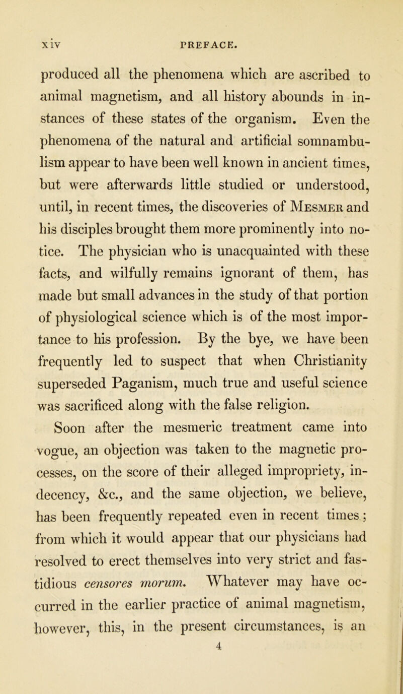 produced all the phenomena which are ascribed to animal magnetism, and all history abounds in in- stances of these states of the organism. Even the phenomena of the natural and artificial somnambu- lism appear to have been well known in ancient times, but were afterwards little studied or understood, until, in recent times, the discoveries of Mesmer and his disciples brought them more prominently into no- tice. The physician who is unacquainted with these facts, and wilfully remains ignorant of them, has made but small advances in the study of that portion of physiological science which is of the most impor- tance to his profession. By the bye, we have been frequently led to suspect that when Christianity superseded Paganism, much true and useful science was sacrificed along with the false religion. Soon after the mesmeric treatment came into vogue, an objection was taken to the magnetic pro- cesses, on the score of their alleged impropriety, in- decency, &c., and the same objection, we believe, has been frequently repeated even in recent times; from which it would appear that our physicians had resolved to erect themselves into very strict and fas- tidious censores morum. Whatever may have oc- curred in the earlier practice of animal magnetism, however, this, in the present circumstances, is an 4