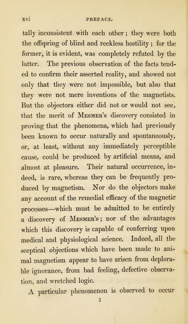 tally inconsistent with each other; they were both the offspring of blind and reckless hostility ; for the former, it is evident, was completely refuted by the latter. The previous observation of the facts tend- ed to confirm their asserted reality, and showed not only that they were not impossible, but also that they were not mere inventions of the magnetists. But the objectors either did not or would not see, that the merit of Mesmer’s discovery consisted in proving that the phenomena, which had previously been known to occur naturally and spontaneously, or, at least, without any immediately perceptible cause, could be produced by artificial means, and almost at pleasure. Their natural occurrence, in- deed, is rare, whereas they can be frequently pro- duced by magnetism. Nor do the objectors make any account of the remedial efficacy of the magnetic processes—which must be admitted to be entirely a discovery of Mesmer’s; nor of the advantages which this discovery is capable of conferring upon medical and physiological science. Indeed, all the sceptical objections which have been made to ani- mal magnetism appear to have arisen from deplora- ble ignorance, from bad feeling, defective observa^ tion, and wretched logic. A particular phenomenon is observed to occur 3