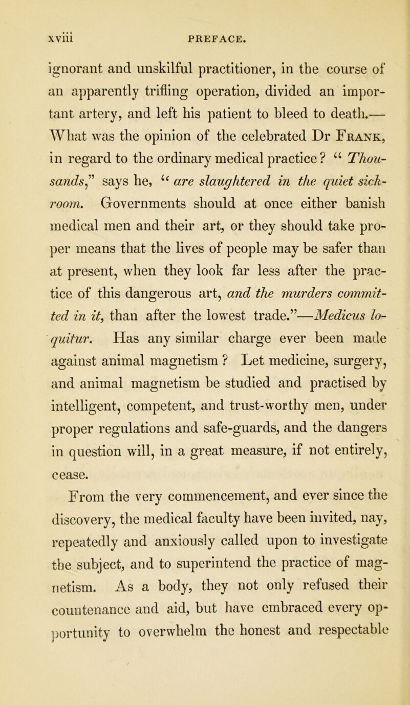 ignorant and unskilful practitioner, in the course of an apparently trifling operation, divided an impor- tant artery, and left his patient to bleed to death.— What was the opinion of the celebrated Dr Frank, in regard to the ordinary medical practice? Thou- sands says he, are slaughtered in the quiet sick- room. Governments should at once either banish medical men and their art, or they should take pro- per means that the lives of people may be safer than at present, when they look far less after the prac- tice of this dangerous art, and the murders commit- ted in it, than after the lowest trade.”—Medicus lo- quitur. Has any similar charge ever been made against animal magnetism ? Let medicine, surgery, and animal magnetism be studied and practised by intelligent, competent, and trust-worthy men, under proper regulations and safe-guards, and the dangers in question will, in a great measure, if not entirely, cease. From the very commencement, and ever since the discovery, the medical fliculty have been invited, nay, repeatedly and anxiously called upon to investigate the subject, and to superintend the practice of mag- netism. As a body, they not only refused their countenance and aid, but have embraced every op- })ortunity to overwhelm the honest and respectable