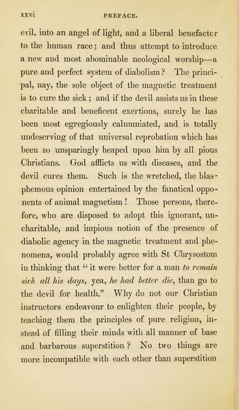 evil, into an angel of light, and a liberal benefactor to the human race; and thus attempt to introduce a new and most abominable neological worship—a pure and perfect system of diabolism ? The princi- pal, nay, the sole object of the magnetic treatment is to cure the sick ; and if the devil assists us in these charitable and beneficent exertions, surely he has been most egregiously calumniated, and is totally undeserving of that universal reprobation which has been so unsparingly heaped upon him by all pious Christians. God afflicts us with diseases, and the devil cures them. Such is the wretched, the blas- phemous opinion entertained by the fanatical oppo- nents of animal magnetism ! Those persons, there- fore, who are disposed to adopt this ignorant, un- charitable, and impious notion of the presence of diabolic agency in the magnetic treatment and phe- nomena, would probably agree with St Chrysostom in thinking that it were better for a man to remain sick all his days, yea, he had better die^ than go to the devil for health.” Why do not our Christian instructors endeavour to enlighten their people, by teaching them the principles of pure religion, in- stead of filling their minds with all manner of base and barbarous superstition ? No two things are more incompatible with each other than superstition