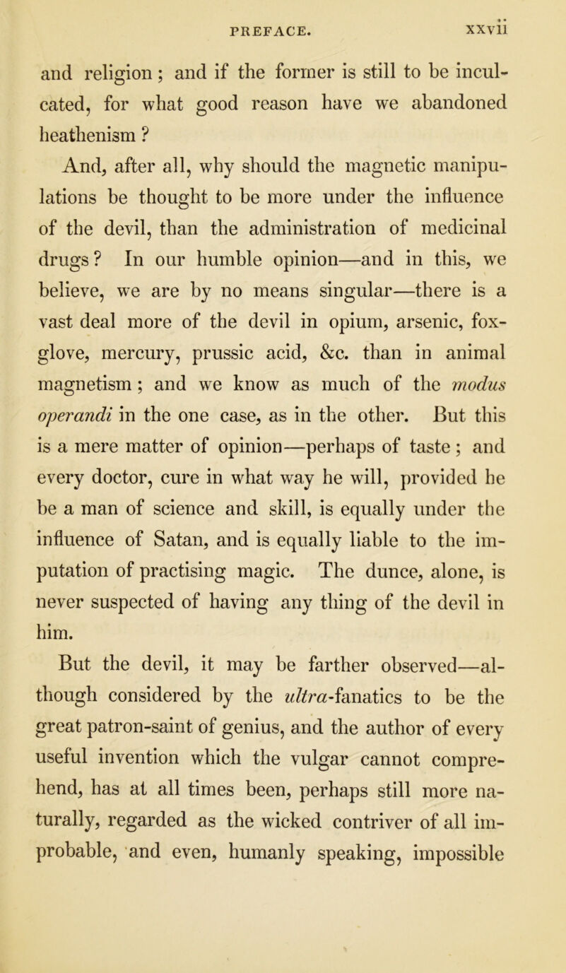 and religion; and if the former is still to be incul- cated, for what good reason have we abandoned heathenism ? And, after all, why should the magnetic manipu- lations be thought to be more under the influence of the devil, than the administration of medicinal drugs? In our humble opinion—and in this, w^e believe, we are by no means singular—there is a vast deal more of the devil in opium, arsenic, fox- glove, mercury, prussic acid, &c. than in animal magnetism ; and we know as much of the modus operandi in the one case, as in the other. But this is a mere matter of opinion—perhaps of taste; and every doctor, cure in what way he will, provided he be a man of science and skill, is equally under the influence of Satan, and is equally liable to the im- putation of practising magic. The dunce, alone, is never suspected of having any thing of the devil in him. But the devil, it may be farther observed—al- though considered by the ?Jifr«-fanatics to be the great patron-saint of genius, and the author of every useful invention which the vulgar cannot compre- hend, has at all times been, perhaps still more na- turally, regarded as the wicked contriver of all im- probable, and even, humanly speaking, impossible