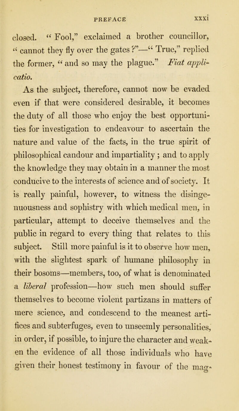 closed. Fool,” exclaimed a brother councillor, cannot they fly over the gates ?”—True,” replied the former, and so may the plague.” Fiat appll- catio. As the subject, therefore, cannot now be evaded even if that were considered desirable, it becomes the duty of all those who enjoy the best opportuni- ties for investigation to endeavour to ascertain the nature and value of the facts, in the true spirit of philosophical candour and impartiality ; and to apply the knowledge they may obtain in a manner the most conducive to the interests of science and of society. It is really painful, however, to witness the disinge- nuousness and sophistry with which medical men, in particular, attempt to deceive themselves and the public in regard to every thing that relates to this subject. Still more painful is it to observe how men, with the slightest spark of humane philosophy in their bosoms—members, too, of what is denominated a liberal profession—how such men should suffer themselves to become violent partizans in matters of mere science, and condescend to the meanest arti- fices and subterfuges, even to unseemly personalities, in order, if possible, to injure the character and weak- en the evidence of all those individuals who have given their honest testimony in favour of the mag-